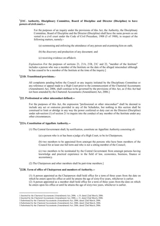 1
[21C. Authority, Disciplinary Committee, Board of Discipline and Director (Discipline) to have
powers of civil court.--
For the purposes of an inquiry under the provisions of this Act, the Authority, the Disciplinary
Committee, Board of Discipline and the Director (Discipline) shall have the same powers as are
vested in a civil court under the Code of Civil Procedure, 1908 (5 of 1908), in respect of the
following matters, namely:-
(a) summoning and enforcing the attendance of any person and examining him on oath;
(b) the discovery and production of any document; and
(c) receiving evidence on affidavit.
Explanation.-For the purposes of sections 21, 21A, 21B, 21C and 22, "member of the Institute"
includes a person who was a member of the Institute on the date of the alleged misconduct although
he has ceased to be a member of the Institute at the time of the inquiry.]
2
[21D. Transitional provisions.-
All complaints pending before the Council or any inquiry initiated by the Disciplinary Committee or
any reference or appeal made to a High Court prior to the commencement of the Chartered Accountants
(Amendment) Act, 2006, shall continue to be governed by the provisions of this Act, as if this Act had
not been amended by the Chartered Accountants (Amendment) Act, 2006.]
3
[22. Professional or other misconduct defined.--
For the purposes of this Act, the expression "professional or other misconduct" shall be deemed to
include any act or omission provided in any of the Schedules, but nothing in this section shall be
construed to limit or abridge in any way the power conferred or duty cast on the Director (Discipline)
under sub-section (1) of section 21 to inquire into the conduct of any member of the Institute under any
other circumstances.
4
[22A. Constitution of Appellate Authority.--
(1) The Central Government shall, by notification, constitute an Appellate Authority consisting of-
(a) a person who is or has been a judge of a High Court, to be its Chairperson;
(b) two members to be appointed from amongst the persons who have been members of the
Council for at least one full term and who is not a sitting member of the Council;
(c) two members to be nominated by the Central Government from amongst persons having
knowledge and practical experience in the field of law, economics, business, finance or
accountancy.
(2) The Chairperson and other members shall be part-time members.]
5
[22B. Term of office of Chairperson and members of Authority.--
(1) A person appointed as the Chairperson shall hold office for a term of three years from the date on
which he enters upon his office or until he attains the age of sixty-five years, whichever is earlier.
(2) A person appointed as a member shall hold office for a term of three years from the date on which
he enters upon his office or until he attains the age of sixty-two years, whichever is earlier.
1.Inserted by the Chartered Accountants (Amendment) Act, 2006, s.19, dated 22nd March, 2006.
2.Inserted by the Chartered Accountants (Amendment) Act, 2006, s. 21, dated 22nd March, 2006.
3.Substituted by the Chartered Accountants (Amendment) Act, 2006, dated 22nd March, 2006.
4.Substituted by the Chartered Accountants (Amendment) Act, 2006, dated 22nd March, 2006.
5.Substituted by the Chartered Accountants (Amendment) Act, 2006, dated 22nd March, 2006.
 