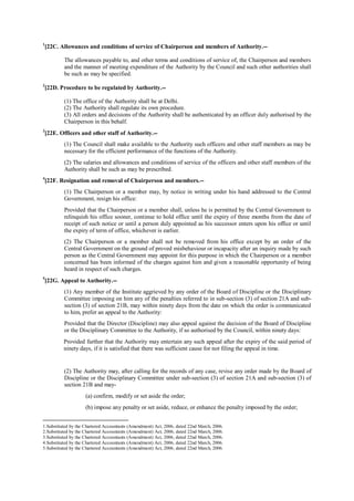 1
[22C. Allowances and conditions of service of Chairperson and members of Authority.--
The allowances payable to, and other terms and conditions of service of, the Chairperson and members
and the manner of meeting expenditure of the Authority by the Council and such other authorities shall
be such as may be specified.
2
[22D. Procedure to be regulated by Authority.--
(1) The office of the Authority shall be at Delhi.
(2) The Authority shall regulate its own procedure.
(3) All orders and decisions of the Authority shall be authenticated by an officer duly authorised by the
Chairperson in this behalf.
3
[22E. Officers and other staff of Authority.--
(1) The Council shall make available to the Authority such officers and other staff members as may be
necessary for the efficient performance of the functions of the Authority.
(2) The salaries and allowances and conditions of service of the officers and other staff members of the
Authority shall be such as may be prescribed.
4
[22F. Resignation and removal of Chairperson and members.--
(1) The Chairperson or a member may, by notice in writing under his hand addressed to the Central
Government, resign his office:
Provided that the Chairperson or a member shall, unless he is permitted by the Central Government to
relinquish his office sooner, continue to hold office until the expiry of three months from the date of
receipt of such notice or until a person duly appointed as his successor enters upon his office or until
the expiry of term of office, whichever is earlier.
(2) The Chairperson or a member shall not be removed from his office except by an order of the
Central Government on the ground of proved misbehaviour or incapacity after an inquiry made by such
person as the Central Government may appoint for this purpose in which the Chairperson or a member
concerned has been informed of the charges against him and given a reasonable opportunity of being
heard in respect of such charges.
5
[22G. Appeal to Authority.--
(1) Any member of the Institute aggrieved by any order of the Board of Discipline or the Disciplinary
Committee imposing on him any of the penalties referred to in sub-section (3) of section 21A and sub-
section (3) of section 21B, may within ninety days from the date on which the order is communicated
to him, prefer an appeal to the Authority:
Provided that the Director (Discipline) may also appeal against the decision of the Board of Discipline
or the Disciplinary Committee to the Authority, if so authorised by the Council, within ninety days:
Provided further that the Authority may entertain any such appeal after the expiry of the said period of
ninety days, if it is satisfied that there was sufficient cause for not filing the appeal in time.
(2) The Authority may, after calling for the records of any case, revise any order made by the Board of
Discipline or the Disciplinary Committee under sub-section (3) of section 21A and sub-section (3) of
section 21B and may-
(a) confirm, modify or set aside the order;
(b) impose any penalty or set aside, reduce, or enhance the penalty imposed by the order;
1.Substituted by the Chartered Accountants (Amendment) Act, 2006, dated 22nd March, 2006.
2.Substituted by the Chartered Accountants (Amendment) Act, 2006, dated 22nd March, 2006.
3.Substituted by the Chartered Accountants (Amendment) Act, 2006, dated 22nd March, 2006.
4.Substituted by the Chartered Accountants (Amendment) Act, 2006, dated 22nd March, 2006.
5.Substituted by the Chartered Accountants (Amendment) Act, 2006, dated 22nd March, 2006.
 