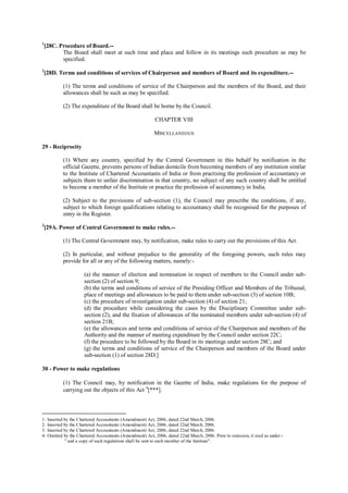 1
[28C. Procedure of Board.--
The Board shall meet at such time and place and follow in its meetings such procedure as may be
specified.
2
[28D. Terms and conditions of services of Chairperson and members of Board and its expenditure.--
(1) The terms and conditions of service of the Chairperson and the members of the Board, and their
allowances shall be such as may be specified.
(2) The expenditure of the Board shall be borne by the Council.
CHAPTER VIII
MISCELLANEOUS
29 - Reciprocity
(1) Where any country, specified by the Central Government in this behalf by notification in the
official Gazette, prevents persons of Indian domicile from becoming members of any institution similar
to the Institute of Chartered Accountants of India or from practising the profession of accountancy or
subjects them to unfair discrimination in that country, no subject of any such country shall be entitled
to become a member of the Institute or practice the profession of accountancy in India.
(2) Subject to the provisions of sub-section (1), the Council may prescribe the conditions, if any,
subject to which foreign qualifications relating to accountancy shall be recognised for the purposes of
entry in the Register.
3
[29A. Power of Central Government to make rules.--
(1) The Central Government may, by notification, make rules to carry out the provisions of this Act.
(2) In particular, and without prejudice to the generality of the foregoing powers, such rules may
provide for all or any of the following matters, namely:-
(a) the manner of election and nomination in respect of members to the Council under sub-
section (2) of section 9;
(b) the terms and conditions of service of the Presiding Officer and Members of the Tribunal,
place of meetings and allowances to be paid to them under sub-section (3) of section 10B;
(c) the procedure of investigation under sub-section (4) of section 21;
(d) the procedure while considering the cases by the Disciplinary Committee under sub-
section (2), and the fixation of allowances of the nominated members under sub-section (4) of
section 21B;
(e) the allowances and terms and conditions of service of the Chairperson and members of the
Authority and the manner of meeting expenditure by the Council under section 22C;
(f) the procedure to be followed by the Board in its meetings under section 28C; and
(g) the terms and conditions of service of the Chairperson and members of the Board under
sub-section (1) of section 28D.]
30 - Power to make regulations
(1) The Council may, by notification in the Gazette of India, make regulations for the purpose of
carrying out the objects of this Act 4
[***].
1. Inserted by the Chartered Accountants (Amendment) Act, 2006, dated 22nd March, 2006.
2. Inserted by the Chartered Accountants (Amendment) Act, 2006, dated 22nd March, 2006.
3. Inserted by the Chartered Accountants (Amendment) Act, 2006, dated 22nd March, 2006.
4. Omitted by the Chartered Accountants (Amendment) Act, 2006, dated 22nd March, 2006. Prior to omission, it read as under:-
" and a copy of such regulations shall be sent to each member of the Institute".
 