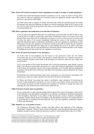 1
[30A. Powers of Central Government to direct regulations to be made or to make or amend regulations.-
(1) Where the Central Government considers it expedient so to do, it may, by order in writing, direct
the Council to make any regulations or to amend or revoke any regulations already made within such
period as it may specify in this behalf.
(2) If the Council fails or neglects to comply with such order within the specified period, the Central
Government may make the regulations or amend or revoke the regulations made by the Council, as the
case may be, either in the form specified in the order or with such modifications thereof as the Central
Government thinks fit.]
2
[30B. Rules, regulations and notifications to be laid before Parliament.--
Every rule and every regulation made and every notification issued under this Act shall be laid, as soon
as may be after it is made or issued, before each House of Parliament, while it is in session, for a total
period of thirty days which may be comprised in one session or in two or more successive sessions, and
if, before the expiry of the session immediately following the session or the successive sessions
aforesaid, both Houses agree in making any modification in the rule, regulation or notification, or both
Houses agree that the rule, regulation or notification should not be made or issued, the rule, regulation
or notification, shall thereafter have effect only in such modified form or be of no effect, as the case
may be; so, however, that any such modification or annulment shall be without prejudice to the validity
of anything previously done under that rule, regulation or notification.
3
[30C. Power of Central Government to issue directions.--
(1) In the event of non-compliance by the Council of any provisions of this Act, the Central
Government may give to the Council such general or special directions as it considers necessary to
ensure compliance and the Council shall, in the discharge of its functions under this Act, comply with
such directions.
(2) If, in the opinion of the Central Government, the Council has persistently made default in giving
effect to the directions issued under sub-section (1), it may, after giving an opportunity of being heard
to the Council, by notification, dissolve the Council, whereafter a new Council shall be constituted in
accordance with the provisions of this Act with effect from such date as may be decided by the Central
Government:
Provided that the Central Government shall ensure constitution of a new Council in accordance with
the provisions of this Act within a period of one year from the date of its dissolution.
(3) Where the Central Government has issued a notification under subsection (2) dissolving the
Council, it shall, pending the constitution of a new Council in accordance with the provisions of this
Act, nominate any person or body of persons not exceeding five members to manage the affairs and
discharge all or any of the functions of the Council under this Act.
4
[30D. Protection of action taken in good faith.--
No suit, prosecution or other legal proceeding shall lie against the Central Government or the Council
or the Authority or the Disciplinary Committee or the Tribunal or the Board or the Board of Discipline
or the Disciplinary Directorate or any officer of that Government, Council, Authority, Disciplinary
Committee, Tribunal, Board, Board of Discipline or the Disciplinary Directorate, for anything which is
in good faith done or intended to be done under this Act or any rule, regulation, notification, direction
or order made thereunder.
5
[30E. Members, etc., to be public servants.--
The Chairperson, Presiding Officer, members and other officers and employees of the Authority,
Disciplinary Committee, Tribunal, Board, Board of Discipline or the Disciplinary Directorate shall be
deemed to be public servants within the meaning of section 21 of the Indian Penal Code (45 of 1860).
1.Inserted by The Chartered Accountants (Amendment) Act (15 of 1959) Section 24 [1-7-1959].
2.Substituted by the Chartered Accountants (Amendment) Act, 2006, dated 22nd March, 2006.
3. Inserted by the Chartered Accountants (Amendment) Act, 2006, dated 22nd March, 2006.
4.Inserted by the Chartered Accountants (Amendment) Act, 2006, dated 22nd March, 2006.
5.Inserted by the Chartered Accountants (Amendment) Act, 2006, dated 22nd March, 2006.
 