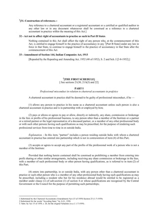 1
[31. Construction of references.--
Any reference to a chartered accountant or a registered accountant or a certified or qualified auditor in
any other law or in any document whatsoever shall be construed as a reference to a chartered
accountant in practice within the meaning of this Act.]
32 - Act not to affect right of accountants to practise as such in Part B States
Nothing contained in this Act shall affect the right of any person who, at the commencement of this
Act, is entitled to engage himself in the practice of accountancy in any 2
[Part B State] under any law in
force in that State, to continue to engage himself in the practice of accountancy in that State after the
commencement of this Act.
33 - Amendment of Section 144, Indian Companies Act, 1913
[Repealed by the Repealing and Amending Act, 1952 (48 of 1952), S. 2 and Sch. I [2-8-1952].]
3
[THE FIRST SCHEDULE]
[ See sections 21(30, 21A(3) and 22]
PART I
Professional misconduct in relation to chartered accountants in prafctice
A chartered accountant in practice shall be deemed to be guilty of professional misconduct, if he —
(1) allows any person to practice in his name as a chartered accountant unless such person is also a
chartered accountant in practice and is in partnership with or employed by him;
(2) pays or allows or agrees to pay or allow, directly or indirectly, any share, commission or brokerage
in the fees or profits of his professional business, to any person other than a member of the Institute or a partner
or a retired partner or the legal representative of a deceased partner, or a member of any other professional body
or with such other persons having such qualifications as may be prescribed, for the purpose of rendering such
professional services from time to time in or outside India.
Explanation. - In this item, “partner” includes a person residing outside India with whom a chartered
accountant in practice has entered into partnership which is not in contravention of item (4) of this Part;
(3) accepts or agrees to accept any part of the profits of the professional work of a person who is not a
member of the Institute:
Provided that nothing herein contained shall be construed as prohibiting a member from entering into
profit sharing or other similar arrangements, including receiving any share commission or brokerage in the fees,
with a member of such professional body or other person having qualifications, as is referred to in item (2) of
this Part;
(4) enters into partnership, in or outside India, with any person other than a chartered accountant in
practice or such other person who is a member of any other professional body having such qualifications as may
be prescribed, including a resident who but for his residence abroad would be entitled to be registered as a
member under clause (v) of sub-section (1) of section 4 or whose qualifications are recognised by the Central
Government or the Council for the purpose of permitting such partnerships;
1.Substituted by the Chartered Accountants (Amendment) Act (15 of 1959) Section 25 (1-7-1959).
2.Substituted for the words "Acceding State." by A.O., 1950.
3. Subs. by Act 15 of 1959, s. 26, for the original Schedule (w.e.f. 1-7-1959) .
 