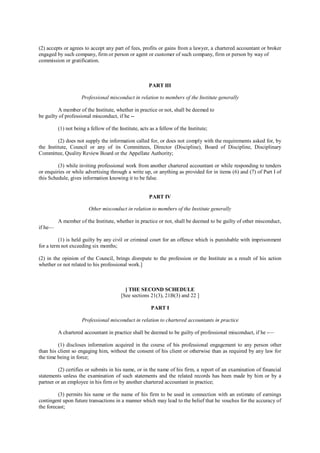 (2) accepts or agrees to accept any part of fees, profits or gains from a lawyer, a chartered accountant or broker
engaged by such company, firm or person or agent or customer of such company, firm or person by way of
commission or gratification.
PART III
Professional misconduct in relation to members of the Institute generally
A member of the Institute, whether in practice or not, shall be deemed to
be guilty of professional misconduct, if he --
(1) not being a fellow of the Institute, acts as a fellow of the Institute;
(2) does not supply the information called for, or does not comply with the requirements asked for, by
the Institute, Council or any of its Committees, Director (Discipline), Board of Discipline, Disciplinary
Committee, Quality Review Board or the Appellate Authority;
(3) while inviting professional work from another chartered accountant or while responding to tenders
or enquiries or while advertising through a write up, or anything as provided for in items (6) and (7) of Part I of
this Schedule, gives information knowing it to be false.
PART IV
Other misconduct in relation to members of the Institute generally
A member of the Institute, whether in practice or not, shall be deemed to be guilty of other misconduct,
if he—
(1) is held guilty by any civil or criminal court for an offence which is punishable with imprisonment
for a term not exceeding six months;
(2) in the opinion of the Council, brings disrepute to the profession or the Institute as a result of his action
whether or not related to his professional work.]
[ THE SECOND SCHEDULE
[See sections 21(3), 21B(3) and 22 ]
PART I
Professional misconduct in relation to chartered accountants in practice
A chartered accountant in practice shall be deemed to be guilty of professional misconduct, if he -—
(1) discloses information acquired in the course of his professional engagement to any person other
than his client so engaging him, without the consent of his client or otherwise than as required by any law for
the time being in force;
(2) certifies or submits in his name, or in the name of his firm, a report of an examination of financial
statements unless the examination of such statements and the related records has been made by him or by a
partner or an employee in his firm or by another chartered accountant in practice;
(3) permits his name or the name of his firm to be used in connection with an estimate of earnings
contingent upon future transactions in a manner which may lead to the belief that he vouches for the accuracy of
the forecast;
 