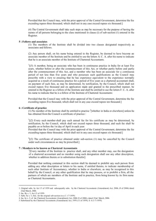 Provided that the Council may, with the prior approval of the Central Government, determine the fee
exceeding rupees three thousand, which shall not in any case exceed rupees six thousand.]
(4) The Central Government shall take such steps as may be necessary for the purpose of having the
names of all persons belonging to the class mentioned in clause (i) of sub-section (1) entered in the
Register.
5 : Fellows and associates
(1) The members of the Institute shall be divided into two classes designated respectively as
associates and fellows.
(2) Any person shall, on his name being entered in the Register, be deemed to have become an
associate member of the Institute and be entitled to use the letters A. C. A. after his name to indicate
that he is an associate member of the Institute of Chartered Accountants.
1
[(3) A member, being an associate who has been in continuous practice in India for at least five
years, whether before or after the commencement of this Act, or whether partly before and partly
after the commencement of this Act, and a member who has been an associate for a continuous
period of not less than five years and who possesses such qualifications as the Council may
prescribe with a view to ensuring that he has experience equivalent to the experience normally
acquired as a result of continuous practice for a period of five years as a chartered accountant shall,
on payment of such fees, as may be determined, by notification, by the Council, which shall not
exceed rupees five thousand and on application made and granted in the prescribed manner, be
entered in the Register as a fellow of the Institute and shall be entitled to use the letters F. C. A. after
his name to indicate that he is a fellow of the Institute of Chartered Accountants:
Provided that the Council may with the prior approval of the Central Government, determine the fee
exceeding rupees five thousand, which shall not in any case exceed rupees ten thousand.]
6 : Certificate of practice
(1) No member of the Institute shall be entitled to practise 2
[whether in India or elsewhere] unless he
has obtained from the Council a certificate of practice :
3
[(2) Every such member shall pay such annual fee for his certificate as may be determined, by
notification, by the Council, which shall not exceed rupees three thousand, and such fee shall be
payable on or before the 1st day of April in each year:
Provided that the Council may with the prior approval of the Central Government, determine the fee
exceeding rupees three thousand, which shall not in any case exceed rupees six thousand.]
4
[(3) The certificate of practice obtained under sub-section (1) may be cancelled by the Council
under such circumstances as may be prescribed.]
7 : Members to be known as Chartered Accountants
5
[Every member of the Institute in practice shall, and any other member may, use the designation
of a chartered accountant and no member using such designation shall use any other description,
whether in addition thereto or in substitution therefor]:
Provided that nothing contained in this section shall be deemed to prohibit any such person from
adding any other description or letters to his name, if entitled thereto, to indicate membership of
such other Institute of Accountancy, whether in India or elsewhere, as may be recognised in this
behalf by the Council, or any other qualification that he may possess, or to prohibit a firm, all the
partners of which are members of the Institute and in practice, from being known by its firm name
as Chartered Accountants.
1. Original subs. by Act 15 of 1959 and subsequently subs. by the Chartered Accountants (Amendment) Act, 2006, (9 of 2006) dated
22nd March, 2006.
2. Ins. By s. 5, Act 15 of 1959.
3. Subs. by s. 5, ibid., for the original sub-section (w.e.f. 1-7-1959)
4. Ins. by s. 5, of the Chartered Accountants (Amendment) Act, 2006 (9 of 2006), dated 22nd March, 2006.
5. Substituted by the Chartered Accountants (Amendment) Act, 1959 (13 of 1959), S. 6 (1-7-1959).
 