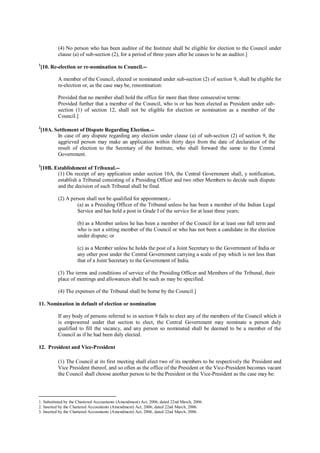 (4) No person who has been auditor of the Institute shall be eligible for election to the Council under
clause (a) of sub-section (2), for a period of three years after he ceases to be an auditor.]
1
[10. Re-election or re-nomination to Council.--
A member of the Council, elected or nominated under sub-section (2) of section 9, shall be eligible for
re-election or, as the case may be, renomination:
Provided that no member shall hold the office for more than three consecutive terms:
Provided further that a member of the Council, who is or has been elected as President under sub-
section (1) of section 12, shall not be eligible for election or nomination as a member of the
Council.]
2
[10A. Settlement of Dispute Regarding Election.--
In case of any dispute regarding any election under clause (a) of sub-section (2) of section 9, the
aggrieved person may make an application within thirty days from the date of declaration of the
result of election to the Secretary of the Institute, who shall forward the same to the Central
Government.
3
[10B. Establishment of Tribunal.--
(1) On receipt of any application under section 10A, the Central Government shall, y notification,
establish a Tribunal consisting of a Presiding Officer and two other Members to decide such dispute
and the decision of such Tribunal shall be final.
(2) A person shall not be qualified for appointment,-
(a) as a Presiding Officer of the Tribunal unless he has been a member of the Indian Legal
Service and has held a post in Grade I of the service for at least three years;
(b) as a Member unless he has been a member of the Council for at least one full term and
who is not a sitting member of the Council or who has not been a candidate in the election
under dispute; or
(c) as a Member unless he holds the post of a Joint Secretary to the Government of India or
any other post under the Central Government carrying a scale of pay which is not less than
that of a Joint Secretary to the Government of India.
(3) The terms and conditions of service of the Presiding Officer and Members of the Tribunal, their
place of meetings and allowances shall be such as may be specified.
(4) The expenses of the Tribunal shall be borne by the Council.]
11. Nomination in default of election or nomination
If any body of persons referred to in section 9 fails to elect any of the members of the Council which it
is empowered under that section to elect, the Central Government may nominate a person duly
qualified to fill the vacancy, and any person so nominated shall be deemed to be a member of the
Council as if he had been duly elected.
12. President and Vice-President
(1) The Council at its first meeting shall elect two of its members to be respectively the President and
Vice President thereof, and so often as the office of the President or the Vice-President becomes vacant
the Council shall choose another person to be the President or the Vice-President as the case may be:
1. Substituted by the Chartered Accountants (Amendment) Act, 2006, dated 22nd March, 2006.
2. Inserted by the Chartered Accountants (Amendment) Act, 2006, dated 22nd March, 2006.
3. Inserted by the Chartered Accountants (Amendment) Act, 2006, dated 22nd March, 2006.
 