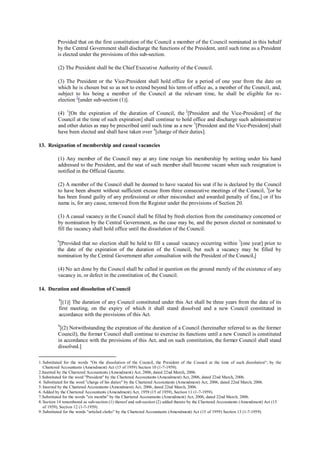 Provided that on the first constitution of the Council a member of the Council nominated in this behalf
by the Central Government shall discharge the functions of the President, until such time as a President
is elected under the provisions of this sub-section.
(2) The President shall be the Chief Executive Authority of the Council.
(3) The President or the Vice-President shall hold office for a period of one year from the date on
which he is chosen but so as not to extend beyond his term of office as, a member of the Council, and,
subject to his being a member of the Council at the relevant time, he shall be eligible for re-
election 2
[under sub-section (1)].
(4) 1
[On the expiration of the duration of Council, the 2
[President and the Vice-President] of the
Council at the time of such expiration] shall continue to hold office and discharge such administrative
and other duties as may be prescribed until such time as a new 3
[President and the Vice-President] shall
have been elected and shall have taken over 4
[charge of their duties].
13. Resignation of membership and casual vacancies
(1) Any member of the Council may at any time resign his membership by writing under his hand
addressed to the President, and the seat of such member shall become vacant when such resignation is
notified in the Official Gazette.
(2) A member of the Council shall be deemed to have vacated his seat if he is declared by the Council
to have been absent without sufficient excuse from three consecutive meetings of the Council, 5
[or he
has been found guilty of any professional or other misconduct and awarded penalty of fine,] or if his
name is, for any cause, removed from the Register under the provisions of Section 20.
(3) A casual vacancy in the Council shall be filled by fresh election from the constituency concerned or
by nomination by the Central Government, as the case may be, and the person elected or nominated to
fill the vacancy shall hold office until the dissolution of the Council:
6
[Provided that no election shall be held to fill a casual vacancy occurring within 7
[one year] prior to
the date of the expiration of the duration of the Council, but such a vacancy may be filled by
nomination by the Central Government after consultation with the President of the Council,]
(4) No act done by the Council shall be called in question on the ground merely of the existence of any
vacancy in, or defect in the constitution of, the Council.
14. Duration and dissolution of Council
8
[(1)] The duration of any Council constituted under this Act shall be three years from the date of its
first meeting, on the expiry of which it shall stand dissolved and a new Council constituted in
accordance with the provisions of this Act.
9
[(2) Notwithstanding the expiration of the duration of a Council (hereinafter referred to as the former
Council), the former Council shall continue to exercise its functions until a new Council is constituted
in accordance with the provisions of this Act, and on such constitution, the former Council shall stand
dissolved.]
1. Substituted for the words "On the dissolution of the Council, the President of the Council at the time of such dissolution"; by the
Chartered Accountants (Amendment) Act (15 of 1959) Section 10 (1-7-1959).
2.Inserted by the Chartered Accountants (Amendment) Act, 2006, dated 22nd March, 2006.
3.Substituted for the word "President" by the Chartered Accountants (Amendment) Act, 2006, dated 22nd March, 2006.
4. Substituted for the word "charge of his duties" by the Chartered Accountants (Amendment) Act, 2006, dated 22nd March, 2006.
5. Inserted by the Chartered Accountants (Amendment) Act, 2006, dated 22nd March, 2006.
6. Added by the Chartered Accountants (Amendment) Act, 1959 (15 of 1959), Section 11 (1-7-1959).
7.Substituted for the words "six months" by the Chartered Accountants (Amendment) Act, 2006, dated 22nd March, 2006.
8. Section 14 renumbered as sub-section (1) thereof and sub-section (2) added thereto by the Chartered Accountants (Amendment) Act (15
of 1959), Section 12 (1-7-1959).
9. Substituted for the words "articled clerks" by the Chartered Accountants (Amendment) Act (15 of 1959) Section 13 (1-7-1959).
 