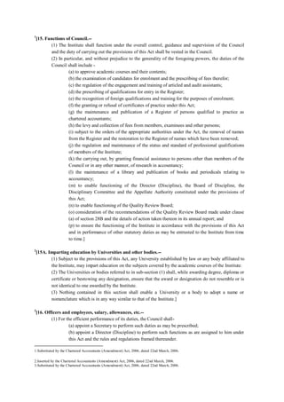 1
[15. Functions of Council.--
(1) The Institute shall function under the overall control, guidance and supervision of the Council
and the duty of carrying out the provisions of this Act shall be vested in the Council.
(2) In particular, and without prejudice to the generality of the foregoing powers, the duties of the
Council shall include -
(a) to approve academic courses and their contents;
(b) the examination of candidates for enrolment and the prescribing of fees therefor;
(c) the regulation of the engagement and training of articled and audit assistants;
(d) the prescribing of qualifications for entry in the Register;
(e) the recognition of foreign qualifications and training for the purposes of enrolment;
(f) the granting or refusal of certificates of practice under this Act;
(g) the maintenance and publication of a Register of persons qualified to practice as
chartered accountants;
(h) the levy and collection of fees from members, examinees and other persons;
(i) subject to the orders of the appropriate authorities under the Act, the removal of names
from the Register and the restoration to the Register of names which have been removed;
(j) the regulation and maintenance of the status and standard of professional qualifications
of members of the Institute;
(k) the carrying out, by granting financial assistance to persons other than members of the
Council or in any other manner, of research in accountancy;
(l) the maintenance of a library and publication of books and periodicals relating to
accountancy;
(m) to enable functioning of the Director (Discipline), the Board of Discipline, the
Disciplinary Committee and the Appellate Authority constituted under the provisions of
this Act;
(n) to enable functioning of the Quality Review Board;
(o) consideration of the recommendations of the Quality Review Board made under clause
(a) of section 28B and the details of action taken thereon in its annual report; and
(p) to ensure the functioning of the Institute in accordance with the provisions of this Act
and in performance of other statutory duties as may be entrusted to the Institute from time
to time.]
2
[15A. Imparting education by Universities and other bodies.--
(1) Subject to the provisions of this Act, any University established by law or any body affiliated to
the Institute, may impart education on the subjects covered by the academic courses of the Institute.
(2) The Universities or bodies referred to in sub-section (1) shall, while awarding degree, diploma or
certificate or bestowing any designation, ensure that the award or designation do not resemble or is
not identical to one awarded by the Institute.
(3) Nothing contained in this section shall enable a University or a body to adopt a name or
nomenclature which is in any way similar to that of the Institute.]
3
[16. Officers and employees, salary, allowances, etc.--
(1) For the efficient performance of its duties, the Council shall-
(a) appoint a Secretary to perform such duties as may be prescribed;
(b) appoint a Director (Discipline) to perform such functions as are assigned to him under
this Act and the rules and regulations framed thereunder.
1.Substituted by the Chartered Accountants (Amendment) Act, 2006, dated 22nd March, 2006.
2.Inserted by the Chartered Accountants (Amendment) Act, 2006, dated 22nd March, 2006.
3.Substituted by the Chartered Accountants (Amendment) Act, 2006, dated 22nd March, 2006.
 