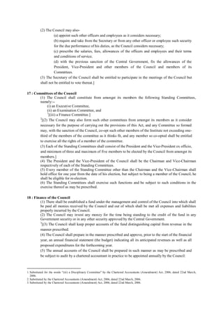 (2) The Council may also-
(a) appoint such other officers and employees as it considers necessary;
(b) require and take from the Secretary or from any other officer or employee such security
for the due performance of his duties, as the Council considers necessary;
(c) prescribe the salaries, fees, allowances of the officers and employees and their terms
and conditions of service;
(d) with the previous sanction of the Central Government, fix the allowances of the
President, Vice-President and other members of the Council and members of its
Committees.
(3) The Secretary of the Council shall be entitled to participate in the meetings of the Council but
shall not be entitled to vote thereat.]
17 : Committees of the Council
(1) The Council shall constitute from amongst its members the following Standing Committees,
namely:--
(i) an Executive Committee,
(ii) an Examination Committee, and
1
[(iii) a Finance Committee.]
2
[(2) The Council may also form such other committees from amongst its members as it consider
necessary for the purpose of carrying out the provisions of this Act, and any Committee so formed
may, with the sanction of the Council, co-opt such other members of the Institute not exceeding one-
third of the members of the committee as it thinks fit, and any member so co-opted shall be entitled
to exercise all the rights of a member of the committee.
(3) Each of the Standing Committees shall consist of the President and the Vice-President ex officio,
and minimum of three and maximum of five members to be elected by the Council from amongst its
members.]
(4) The President and the Vice-President of the Council shall be the Chairman and Vice-Chairman
respectively of each of the Standing Committees.
(5) Every member of the Standing Committee other than the Chairman and the Vice-Chairman shall
hold office for one year from the date of his election, but subject to being a member of the Council, he
shall be eligible for re-election.
(6) The Standing Committees shall exercise such functions and be subject to such conditions in the
exercise thereof as may be prescribed.
18 : Finance of the Council
(1) There shall be established a fund under the management and control of the Council into which shall
be paid all monies received by the Council and out of which shall be met all expenses and liabilities
properly incurred by the Council.
(2) The Council may invest any money for the time being standing to the credit of the fund in any
Government security or in any other security approved by the Central Government.
3
[(3) The Council shall keep proper accounts of the fund distinguishing capital from revenue in the
manner prescribed.
(4) The Council shall prepare in the manner prescribed and approve, prior to the start of the financial
year, an annual financial statement (the budget) indicating all its anticipated revenues as well as all
proposed expenditures for the forthcoming year.
(5) The annual accounts of the Council shall be prepared in such manner as may be prescribed and
be subject to audit by a chartered accountant in practice to be appointed annually by the Council:
1. Substituted for the words "(iii) a Disciplinary Committee" by the Chartered Accountants (Amendment) Act, 2006, dated 22nd March,
2006.
2. Substituted by the Chartered Accountants (Amendment) Act, 2006, dated 22nd March, 2006.
3. Substituted by the Chartered Accountants (Amendment) Act, 2006, dated 22nd March, 2006.
 
