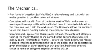 The Mechanics…
• First round of questions (cash builder) – relatively easy and start with an
easier question to put the contestant at ease.
• Contestant will stand in front of the team, next to Walsh and answer as
many questions as possible within a limited time, in order to build cash so
the team can take it into the next round. The timecode allows the audience
to see that time is running out and, therefore, increases tension.
• Second round - against The Chaser, more difficult. The contesant attempts
to bring the money that he or she earned to the bottom of a seven-step
money board (referred to as "home"). Before the round begins, the money
is placed three steps down from the top of the board, and the contestant is
given the choice of either starting at that position, beginning one step
closer to home or being one step closer to the chaser.
 