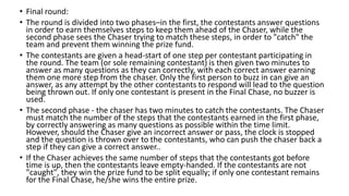 • Final round:
• The round is divided into two phases–in the first, the contestants answer questions
in order to earn themselves steps to keep them ahead of the Chaser, while the
second phase sees the Chaser trying to match these steps, in order to "catch" the
team and prevent them winning the prize fund.
• The contestants are given a head-start of one step per contestant participating in
the round. The team (or sole remaining contestant) is then given two minutes to
answer as many questions as they can correctly, with each correct answer earning
them one more step from the chaser. Only the first person to buzz in can give an
answer, as any attempt by the other contestants to respond will lead to the question
being thrown out. If only one contestant is present in the Final Chase, no buzzer is
used.
• The second phase - the chaser has two minutes to catch the contestants. The Chaser
must match the number of the steps that the contestants earned in the first phase,
by correctly answering as many questions as possible within the time limit.
However, should the Chaser give an incorrect answer or pass, the clock is stopped
and the question is thrown over to the contestants, who can push the chaser back a
step if they can give a correct answer..
• If the Chaser achieves the same number of steps that the contestants got before
time is up, then the contestants leave empty-handed. If the contestants are not
"caught", they win the prize fund to be split equally; if only one contestant remains
for the Final Chase, he/she wins the entire prize.
 