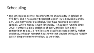 Scheduling
• The schedule is intense, recording three shows a day in batches of
five days, and it has a daily broadcast slot on ITV 1 between 5 and 6
p.m. Like many other quiz shows, they have recorded ‘celebrity
specials’ where money is won for charity. It has been running since
2009. It attracts a daily audience of over 2 million, is in direct
competition to BBC 1’s Pointless and usually attracts a slightly higher
audience, although research has shown that viewers will quite happily
switch allegiance from one show to the other.
 