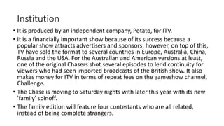 Institution
• It is produced by an independent company, Potato, for ITV.
• It is a financially important show because of its success because a
popular show attracts advertisers and sponsors; however, on top of this,
TV have sold the format to several countries in Europe, Australia, China,
Russia and the USA. For the Australian and American versions at least,
one of the original Chasers shot several episodes to lend continuity for
viewers who had seen imported broadcasts of the British show. It also
makes money for ITV in terms of repeat fees on the gameshow channel,
Challenge.
• The Chase is moving to Saturday nights with later this year with its new
'family' spinoff.
• The family edition will feature four contestants who are all related,
instead of being complete strangers.
 