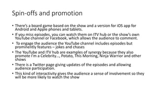Spin-offs and promotion
• There’s a board game based on the show and a version for iOS app for
Android and Apple phones and tablets.
• If you miss episodes, you can watch them on ITV hub or the show’s own
YouTube channel or Facebook, which allows the audience to comment.
• To engage the audience the YouTube channel includes episodes but
prominently features – jokes and chases
• The YouTube and ITV hub are examples of synergy because they also
promote I’m a Celebrity…, Potato, This Morning, Ninja Warrior and other
shows
• There is a Twitter page giving updates of the episodes and allowing
audience participation.
• This kind of interactivity gives the audience a sense of involvement so they
will be more likely to watch the show
 
