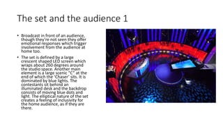 The set and the audience 1
• Broadcast in front of an audience,
though they’re not seen they offer
emotional responses which trigger
involvement from the audience at
home too.
• The set is defined by a large
crescent shaped LED screen which
wraps about 260 degrees around
the studio space. Another main
element is a large scenic “C” at the
end of which the ‘Chaser’ sits. It is
dominated by blue lights. The
contestants sit behind an
illuminated desk and the backdrop
consists of moving blue dots and
light. The elliptical nature of the set
creates a feeling of inclusivity for
the home audience, as if they are
there.
 