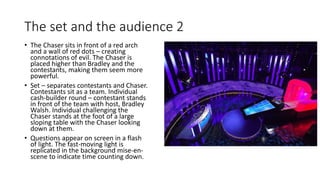 The set and the audience 2
• The Chaser sits in front of a red arch
and a wall of red dots – creating
connotations of evil. The Chaser is
placed higher than Bradley and the
contestants, making them seem more
powerful.
• Set – separates contestants and Chaser.
Contestants sit as a team. Individual
cash-builder round – contestant stands
in front of the team with host, Bradley
Walsh. Individual challenging the
Chaser stands at the foot of a large
sloping table with the Chaser looking
down at them.
• Questions appear on screen in a flash
of light. The fast-moving light is
replicated in the background mise-en-
scene to indicate time counting down.
 