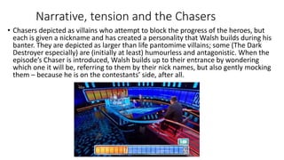 Narrative, tension and the Chasers
• Chasers depicted as villains who attempt to block the progress of the heroes, but
each is given a nickname and has created a personality that Walsh builds during his
banter. They are depicted as larger than life pantomime villains; some (The Dark
Destroyer especially) are (initially at least) humourless and antagonistic. When the
episode’s Chaser is introduced, Walsh builds up to their entrance by wondering
which one it will be, referring to them by their nick names, but also gently mocking
them – because he is on the contestants’ side, after all.
 