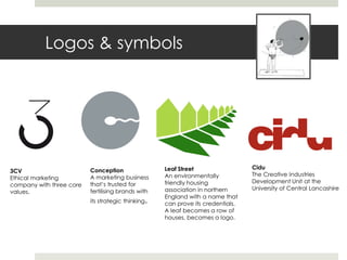 Logos & symbols




                                                    Leaf Street                  Cidu
3CV                       Conception
                                                    An environmentally           The Creative Industries
Ethical marketing         A marketing business
                                                    friendly housing             Development Unit at the
company with three core   that’s trusted for
                                                    association in northern      University of Central Lancashire
values.                   fertilising brands with
                                                    England with a name that
                          its strategic thinking.   can prove its credentials.
                                                    A leaf becomes a row of
                                                    houses, becomes a logo.
 