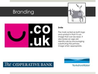 Branding

           Smile

           The mark acted as both logo
           and symbol in that it is an
           image that can be read. It
           also broke an age old
           identity rule by encouraging
           substituting the primary
           image when appropriate.
 