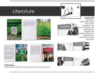Literature
                                                                      Land in EC3
                                                                       The brown
                                                               information finger
                                                                       posts, seen
                                                                  throughout the
                                                             City of London, are
                                                                    replicated to
                                                                     navigate the
                                                             reader through this
                                                                    development
                                                              brochure for Land
                                                                        Securities.




Cabe Space
Government initiative to promote the use of public spaces.
 