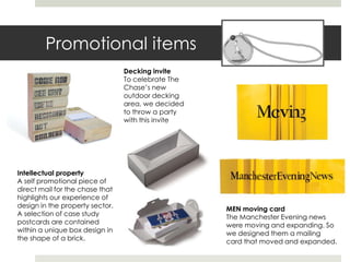 Promotional items
                                 Decking invite
                                 To celebrate The
                                 Chase’s new
                                 outdoor decking
                                 area, we decided
                                 to throw a party
                                 with this invite




Intellectual property
A self promotional piece of
direct mail for the chase that
highlights our experience of
design in the property sector.                      MEN moving card
A selection of case study                           The Manchester Evening news
postcards are contained                             were moving and expanding. So
within a unique box design in                       we designed them a mailing
the shape of a brick.                               card that moved and expanded.
 