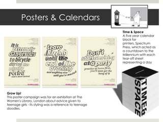 Posters & Calendars
                                                         Time & Space
                                                         A five year calendar
                                                         block for
                                                         printers, Spectrum
                                                         Press, which acted as
                                                         a countdown to the
                                                         Millennium with each
                                                         tear-off sheet
                                                         representing a day




Grow Up!
This poster campaign was for an exhibition at The
Women's Library, London about advice given to
teenage girls - its styling was a reference to teenage
doodles.
 