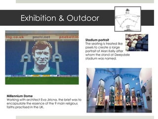 Exhibition & Outdoor

                                                       Stadium portrait
                                                       The seating is treated like
                                                       pixels to create a large
                                                       portrait of Alan Kelly after
                                                       whom the stand at Deepdale
                                                       stadium was named.




Millennium Dome
Working with architect Eva Jiricna, the brief was to
encapsulate the essence of the 9 main religious
faiths practised in the UK.
 