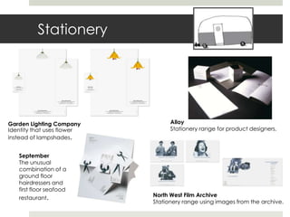 Stationery




Garden Lighting Company           Alloy
Identity that uses flower         Stationery range for product designers.
instead of lampshades.


   September
   The unusual
   combination of a
   ground floor
   hairdressers and
   first floor seafood
   restaurant.              North West Film Archive
                            Stationery range using images from the archive.
 