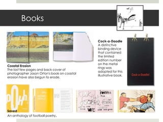 Books

                                             Cock-a-Doodle
                                             A distinctive
                                             binding device
                                             that contained
                                             the limited
                                             edition number
                                             on the metal
Coastal Erosion
                                             rings was
The last few pages and back cover of
                                             adopted for this
photographer Jason Orton's book on coastal
                                             illustrative book.
erosion have also begun to erode.




Saved
An anthology of football poetry.
 