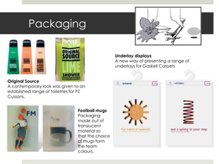 Packaging

                                                    Underlay displays
                                                    A new way of presenting a range of
                                                    underlays for Gaskell Carpets


Original Source
A contemporary look was given to an
established range of toiletries for PZ
Cussons.


                                  Football mugs
                                  Packaging
                                  made out of
                                  translucent
                                  material so
                                  that the choice
                                  of mugs form
                                  the team
                                  colours.
 