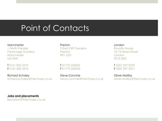 Point of Contacts
Manchester                       Preston                        London
1 North Parade                   2 East Cliff Gardens           Royalty House
Parsonage Gardens                Preston                        72-74 Dean Street
Manchester                       PR1 3JG                        London
M3 2NH                                                          W1D 3SG

T 0161 832 5575                  T 01772 253052                 T 0207 297 0370
F 0161 832 5576                  F 01772 556964                 F 0207 297 0371

Richard Scholey                  Steve Conchie                  Oliver Maltby
richard.scholey@thechase.co.uk   steve.conchie@thechase.co.uk   oliver.maltby@thechase.co.uk




Jobs and placements
lise.brian@thechase.co.uk
 