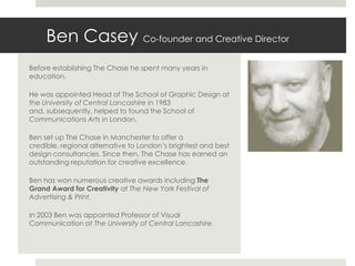 Ben Casey Co-founder and Creative Director
Before establishing The Chase he spent many years in
education.

He was appointed Head of The School of Graphic Design at
the University of Central Lancashire in 1983
and, subsequently, helped to found the School of
Communications Arts in London.

Ben set up The Chase in Manchester to offer a
credible, regional alternative to London’s brightest and best
design consultancies. Since then, The Chase has earned an
outstanding reputation for creative excellence.

Ben has won numerous creative awards including The
Grand Award for Creativity at The New York Festival of
Advertising & Print.

In 2003 Ben was appointed Professor of Visual
Communication at The University of Central Lancashire.
 