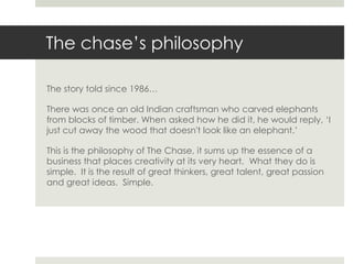 The chase’s philosophy

The story told since 1986…

There was once an old Indian craftsman who carved elephants
from blocks of timber. When asked how he did it, he would reply, ‘I
just cut away the wood that doesn't look like an elephant.’

This is the philosophy of The Chase, it sums up the essence of a
business that places creativity at its very heart. What they do is
simple. It is the result of great thinkers, great talent, great passion
and great ideas. Simple.
 