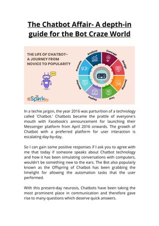 The Chatbot Affair- A depth-in
guide for the Bot Craze World
In a techie jargon, the year 2016 was parturition of a technology
called 'Chatbot.' Chatbots became the prattle of everyone's
mouth with Facebook's announcement for launching their
Messenger platform from April 2016 onwards. The growth of
Chatbot with a preferred platform for user interaction is
escalating day-by-day.
So I can gain some positive responses if I ask you to agree with
me that today if someone speaks about Chatbot technology
and how it has been simulating conversations with computers,
wouldn't be something new to the ears. The Bot also popularly
known as the Offspring of Chatbot has been grabbing the
limelight for allowing the automation tasks that the user
performed.
With this present-day neurosis, Chatbots have been taking the
most prominent place in communication and therefore gave
rise to many questions which deserve quick answers.
 