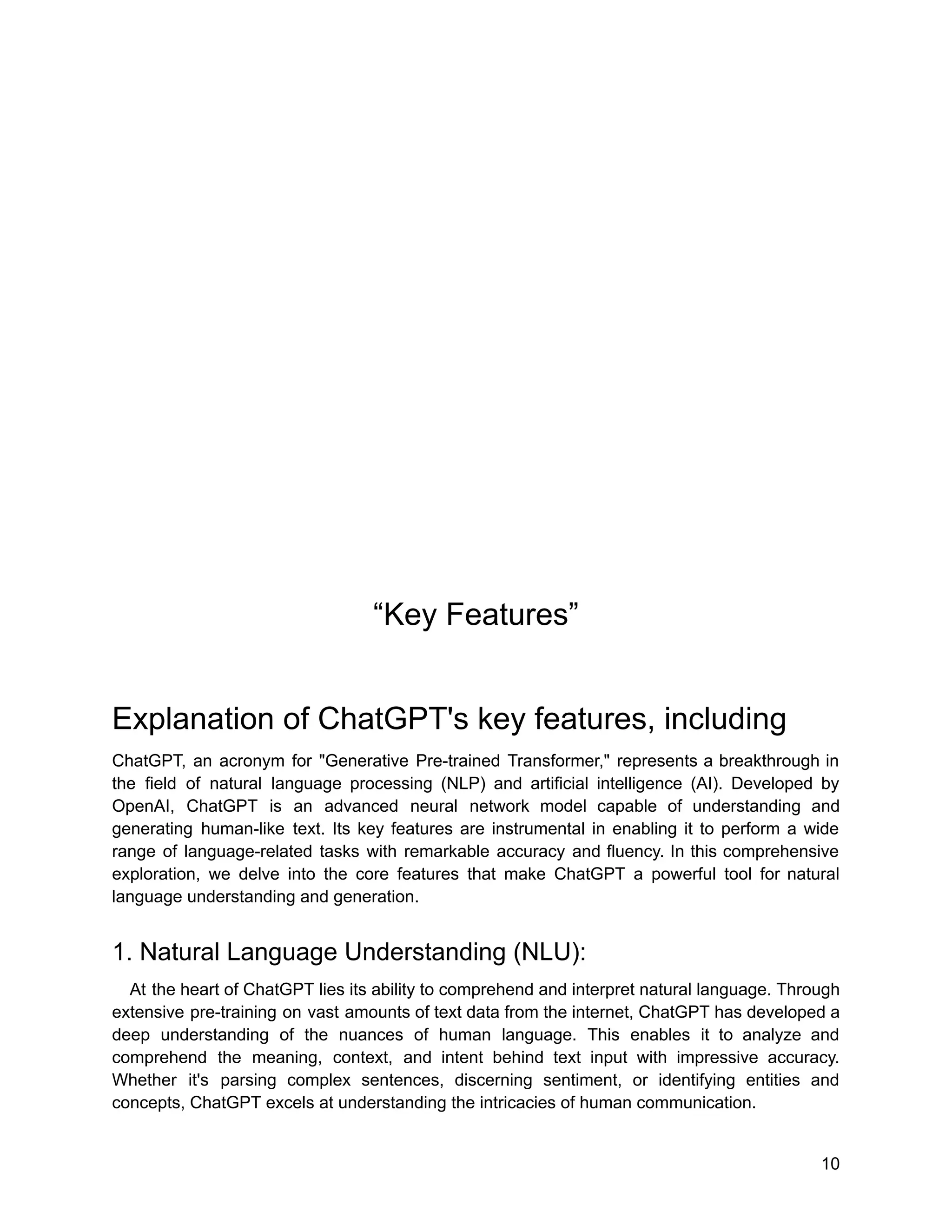 “Key Features”
Explanation of ChatGPT's key features, including
ChatGPT, an acronym for "Generative Pre-trained Transformer," represents a breakthrough in
the field of natural language processing (NLP) and artificial intelligence (AI). Developed by
OpenAI, ChatGPT is an advanced neural network model capable of understanding and
generating human-like text. Its key features are instrumental in enabling it to perform a wide
range of language-related tasks with remarkable accuracy and fluency. In this comprehensive
exploration, we delve into the core features that make ChatGPT a powerful tool for natural
language understanding and generation.
1. Natural Language Understanding (NLU):
At the heart of ChatGPT lies its ability to comprehend and interpret natural language. Through
extensive pre-training on vast amounts of text data from the internet, ChatGPT has developed a
deep understanding of the nuances of human language. This enables it to analyze and
comprehend the meaning, context, and intent behind text input with impressive accuracy.
Whether it's parsing complex sentences, discerning sentiment, or identifying entities and
concepts, ChatGPT excels at understanding the intricacies of human communication.
10
 