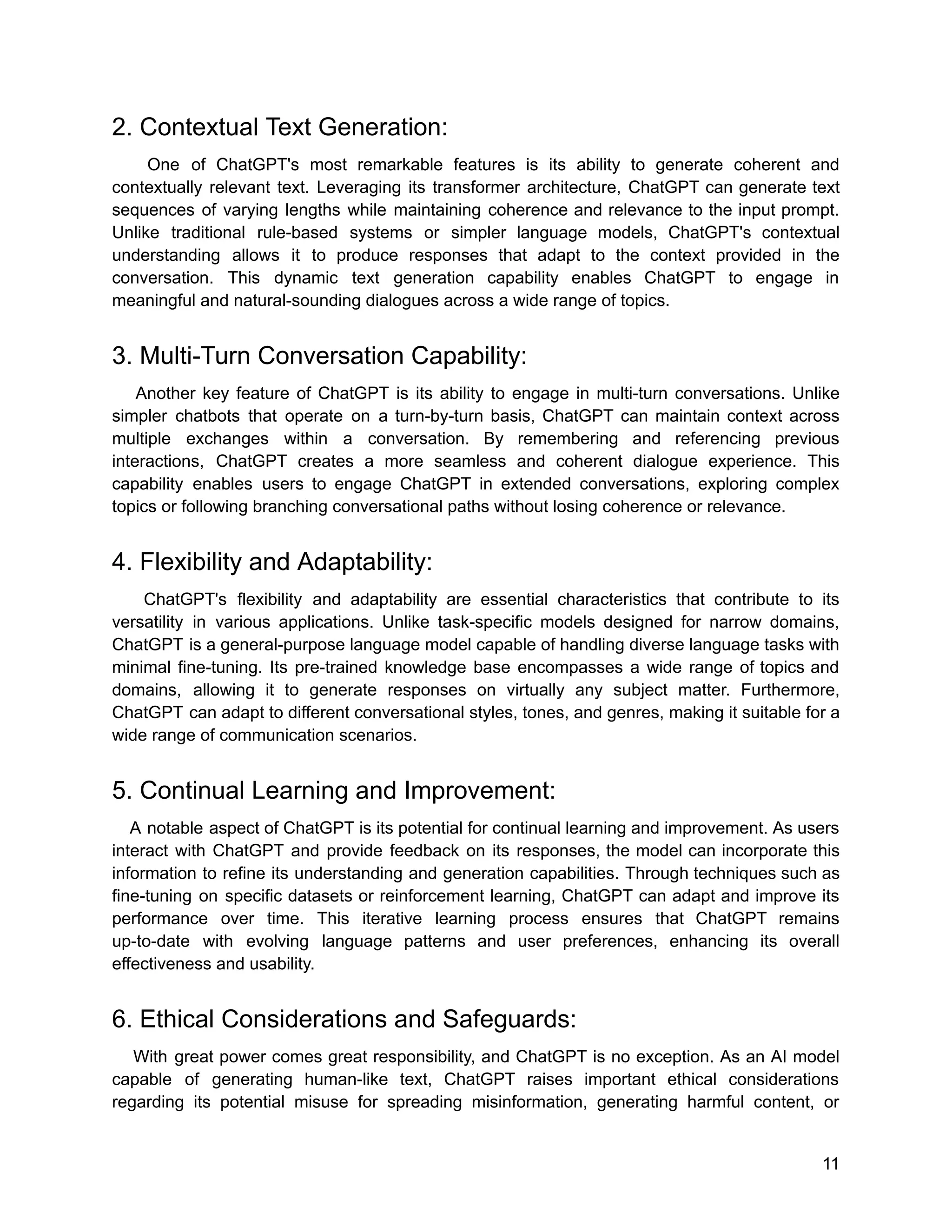 2. Contextual Text Generation:
One of ChatGPT's most remarkable features is its ability to generate coherent and
contextually relevant text. Leveraging its transformer architecture, ChatGPT can generate text
sequences of varying lengths while maintaining coherence and relevance to the input prompt.
Unlike traditional rule-based systems or simpler language models, ChatGPT's contextual
understanding allows it to produce responses that adapt to the context provided in the
conversation. This dynamic text generation capability enables ChatGPT to engage in
meaningful and natural-sounding dialogues across a wide range of topics.
3. Multi-Turn Conversation Capability:
Another key feature of ChatGPT is its ability to engage in multi-turn conversations. Unlike
simpler chatbots that operate on a turn-by-turn basis, ChatGPT can maintain context across
multiple exchanges within a conversation. By remembering and referencing previous
interactions, ChatGPT creates a more seamless and coherent dialogue experience. This
capability enables users to engage ChatGPT in extended conversations, exploring complex
topics or following branching conversational paths without losing coherence or relevance.
4. Flexibility and Adaptability:
ChatGPT's flexibility and adaptability are essential characteristics that contribute to its
versatility in various applications. Unlike task-specific models designed for narrow domains,
ChatGPT is a general-purpose language model capable of handling diverse language tasks with
minimal fine-tuning. Its pre-trained knowledge base encompasses a wide range of topics and
domains, allowing it to generate responses on virtually any subject matter. Furthermore,
ChatGPT can adapt to different conversational styles, tones, and genres, making it suitable for a
wide range of communication scenarios.
5. Continual Learning and Improvement:
A notable aspect of ChatGPT is its potential for continual learning and improvement. As users
interact with ChatGPT and provide feedback on its responses, the model can incorporate this
information to refine its understanding and generation capabilities. Through techniques such as
fine-tuning on specific datasets or reinforcement learning, ChatGPT can adapt and improve its
performance over time. This iterative learning process ensures that ChatGPT remains
up-to-date with evolving language patterns and user preferences, enhancing its overall
effectiveness and usability.
6. Ethical Considerations and Safeguards:
With great power comes great responsibility, and ChatGPT is no exception. As an AI model
capable of generating human-like text, ChatGPT raises important ethical considerations
regarding its potential misuse for spreading misinformation, generating harmful content, or
11
 