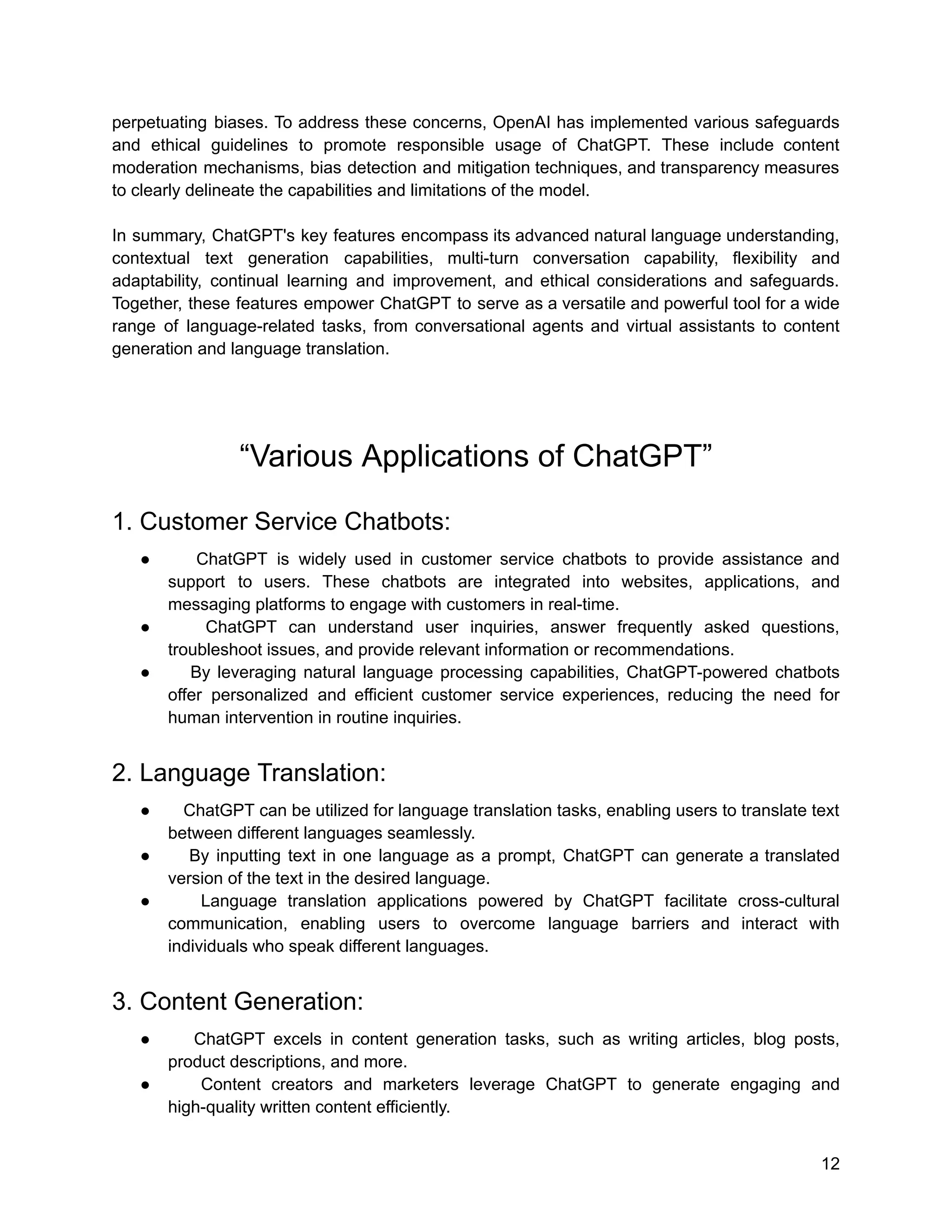 perpetuating biases. To address these concerns, OpenAI has implemented various safeguards
and ethical guidelines to promote responsible usage of ChatGPT. These include content
moderation mechanisms, bias detection and mitigation techniques, and transparency measures
to clearly delineate the capabilities and limitations of the model.
In summary, ChatGPT's key features encompass its advanced natural language understanding,
contextual text generation capabilities, multi-turn conversation capability, flexibility and
adaptability, continual learning and improvement, and ethical considerations and safeguards.
Together, these features empower ChatGPT to serve as a versatile and powerful tool for a wide
range of language-related tasks, from conversational agents and virtual assistants to content
generation and language translation.
“Various Applications of ChatGPT”
1. Customer Service Chatbots:
● ChatGPT is widely used in customer service chatbots to provide assistance and
support to users. These chatbots are integrated into websites, applications, and
messaging platforms to engage with customers in real-time.
● ChatGPT can understand user inquiries, answer frequently asked questions,
troubleshoot issues, and provide relevant information or recommendations.
● By leveraging natural language processing capabilities, ChatGPT-powered chatbots
offer personalized and efficient customer service experiences, reducing the need for
human intervention in routine inquiries.
2. Language Translation:
● ChatGPT can be utilized for language translation tasks, enabling users to translate text
between different languages seamlessly.
● By inputting text in one language as a prompt, ChatGPT can generate a translated
version of the text in the desired language.
● Language translation applications powered by ChatGPT facilitate cross-cultural
communication, enabling users to overcome language barriers and interact with
individuals who speak different languages.
3. Content Generation:
● ChatGPT excels in content generation tasks, such as writing articles, blog posts,
product descriptions, and more.
● Content creators and marketers leverage ChatGPT to generate engaging and
high-quality written content efficiently.
12
 