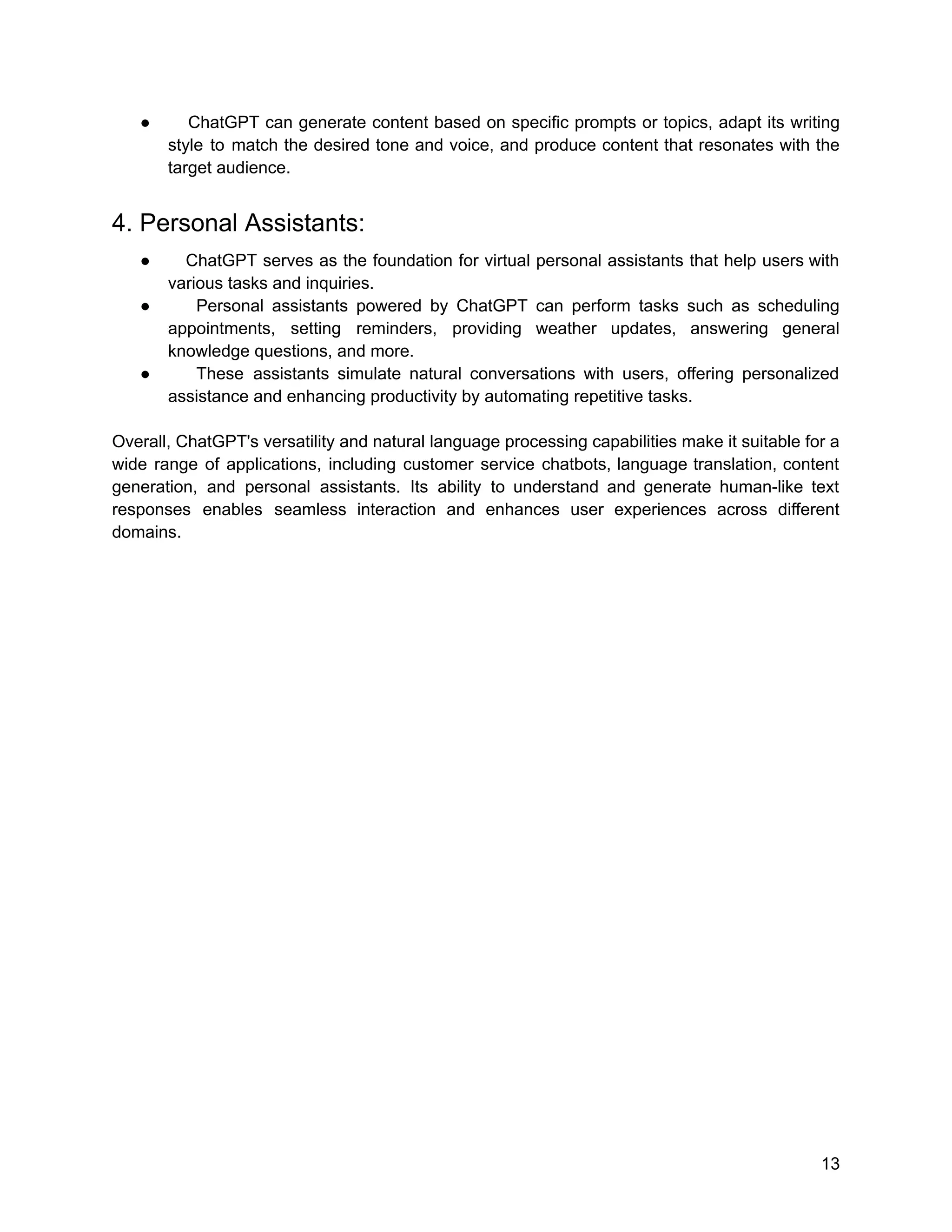 ● ChatGPT can generate content based on specific prompts or topics, adapt its writing
style to match the desired tone and voice, and produce content that resonates with the
target audience.
4. Personal Assistants:
● ChatGPT serves as the foundation for virtual personal assistants that help users with
various tasks and inquiries.
● Personal assistants powered by ChatGPT can perform tasks such as scheduling
appointments, setting reminders, providing weather updates, answering general
knowledge questions, and more.
● These assistants simulate natural conversations with users, offering personalized
assistance and enhancing productivity by automating repetitive tasks.
Overall, ChatGPT's versatility and natural language processing capabilities make it suitable for a
wide range of applications, including customer service chatbots, language translation, content
generation, and personal assistants. Its ability to understand and generate human-like text
responses enables seamless interaction and enhances user experiences across different
domains.
13
 