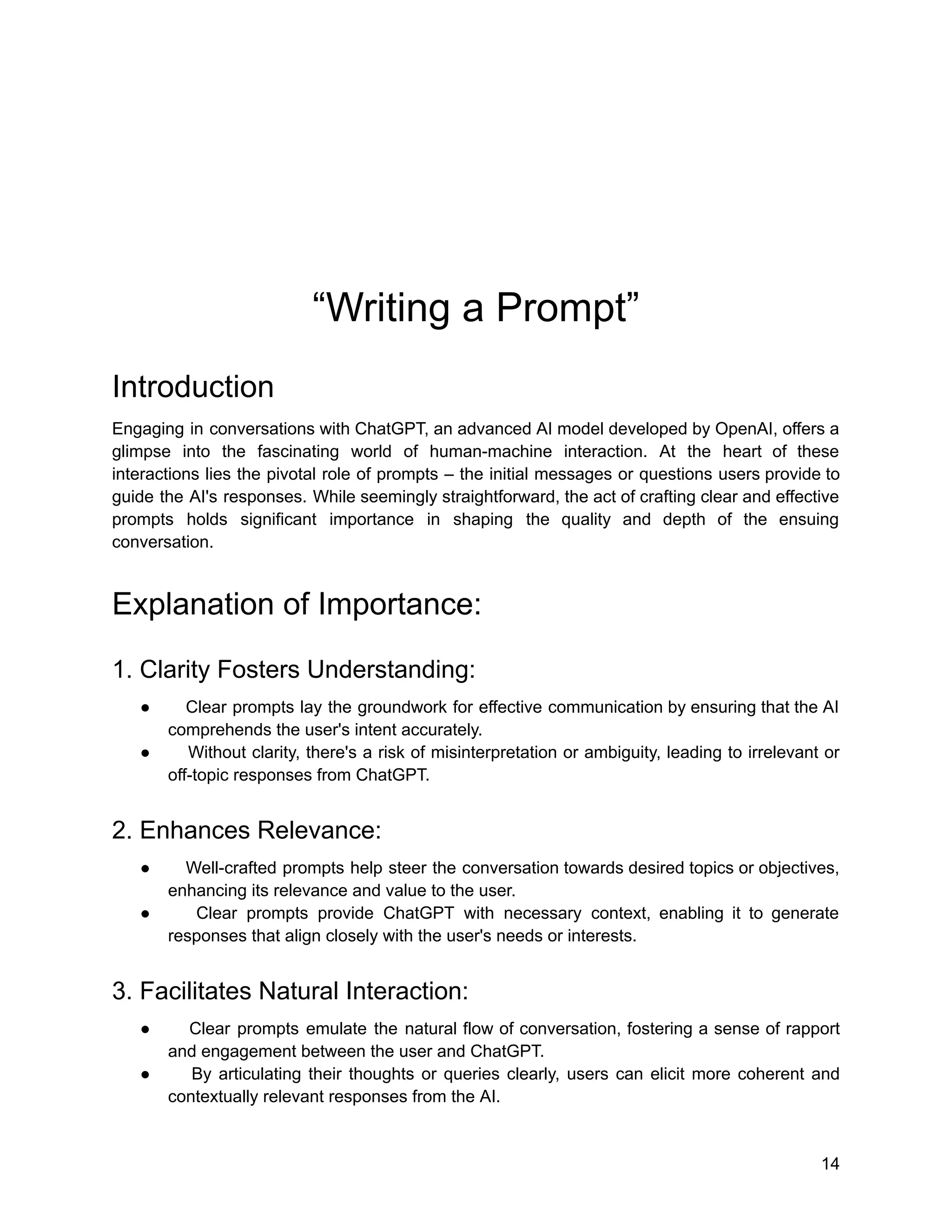 “Writing a Prompt”
Introduction
Engaging in conversations with ChatGPT, an advanced AI model developed by OpenAI, offers a
glimpse into the fascinating world of human-machine interaction. At the heart of these
interactions lies the pivotal role of prompts – the initial messages or questions users provide to
guide the AI's responses. While seemingly straightforward, the act of crafting clear and effective
prompts holds significant importance in shaping the quality and depth of the ensuing
conversation.
Explanation of Importance:
1. Clarity Fosters Understanding:
● Clear prompts lay the groundwork for effective communication by ensuring that the AI
comprehends the user's intent accurately.
● Without clarity, there's a risk of misinterpretation or ambiguity, leading to irrelevant or
off-topic responses from ChatGPT.
2. Enhances Relevance:
● Well-crafted prompts help steer the conversation towards desired topics or objectives,
enhancing its relevance and value to the user.
● Clear prompts provide ChatGPT with necessary context, enabling it to generate
responses that align closely with the user's needs or interests.
3. Facilitates Natural Interaction:
● Clear prompts emulate the natural flow of conversation, fostering a sense of rapport
and engagement between the user and ChatGPT.
● By articulating their thoughts or queries clearly, users can elicit more coherent and
contextually relevant responses from the AI.
14
 