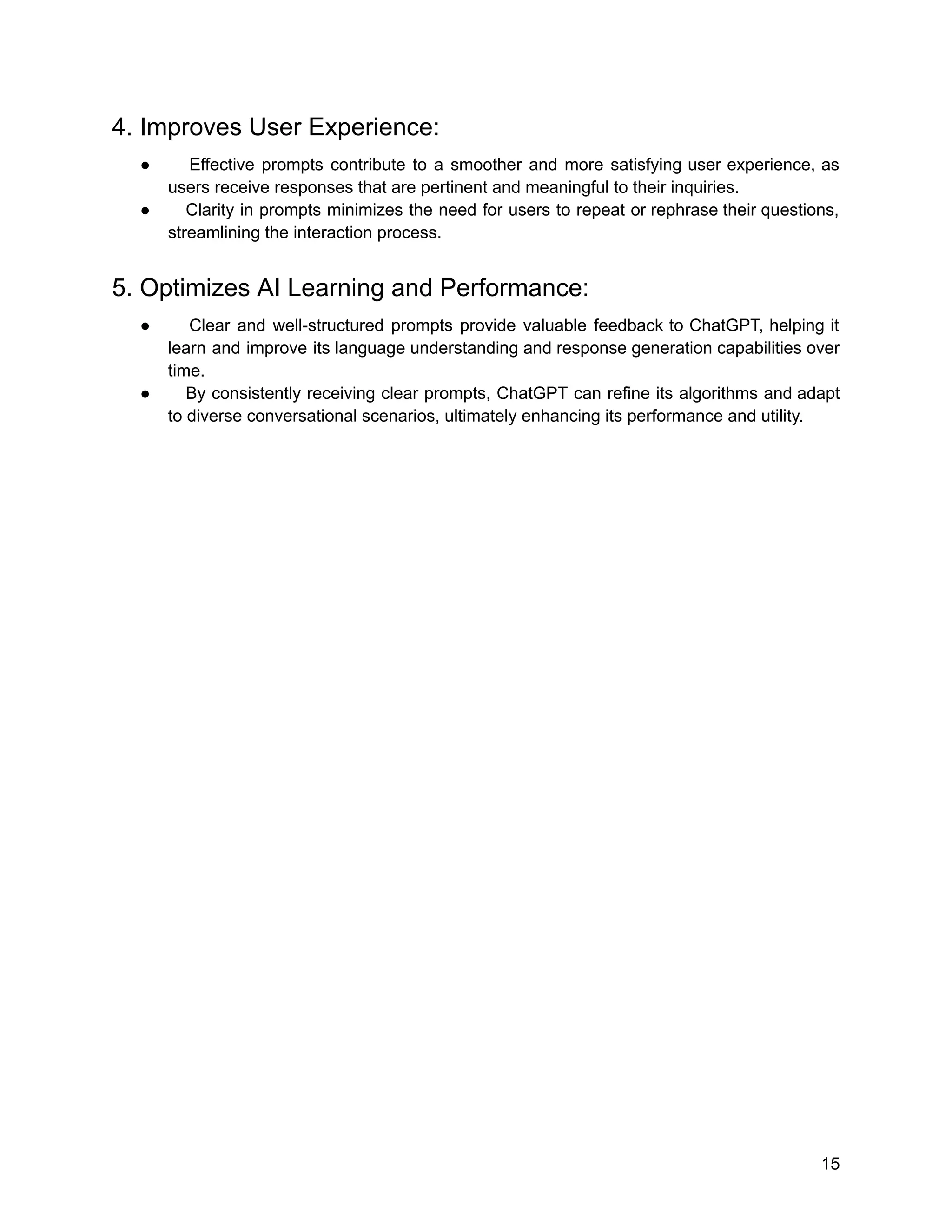 4. Improves User Experience:
● Effective prompts contribute to a smoother and more satisfying user experience, as
users receive responses that are pertinent and meaningful to their inquiries.
● Clarity in prompts minimizes the need for users to repeat or rephrase their questions,
streamlining the interaction process.
5. Optimizes AI Learning and Performance:
● Clear and well-structured prompts provide valuable feedback to ChatGPT, helping it
learn and improve its language understanding and response generation capabilities over
time.
● By consistently receiving clear prompts, ChatGPT can refine its algorithms and adapt
to diverse conversational scenarios, ultimately enhancing its performance and utility.
15
 