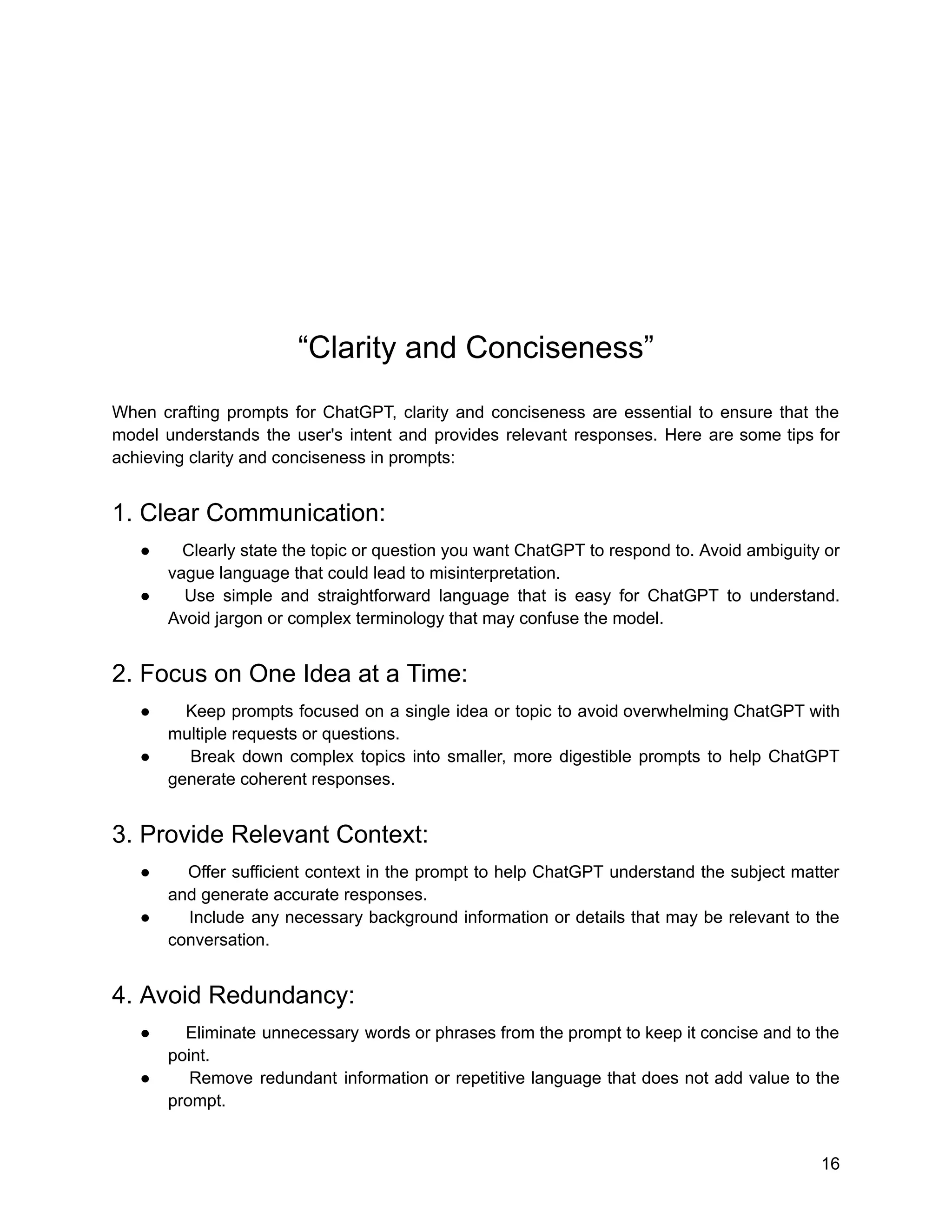 “Clarity and Conciseness”
When crafting prompts for ChatGPT, clarity and conciseness are essential to ensure that the
model understands the user's intent and provides relevant responses. Here are some tips for
achieving clarity and conciseness in prompts:
1. Clear Communication:
● Clearly state the topic or question you want ChatGPT to respond to. Avoid ambiguity or
vague language that could lead to misinterpretation.
● Use simple and straightforward language that is easy for ChatGPT to understand.
Avoid jargon or complex terminology that may confuse the model.
2. Focus on One Idea at a Time:
● Keep prompts focused on a single idea or topic to avoid overwhelming ChatGPT with
multiple requests or questions.
● Break down complex topics into smaller, more digestible prompts to help ChatGPT
generate coherent responses.
3. Provide Relevant Context:
● Offer sufficient context in the prompt to help ChatGPT understand the subject matter
and generate accurate responses.
● Include any necessary background information or details that may be relevant to the
conversation.
4. Avoid Redundancy:
● Eliminate unnecessary words or phrases from the prompt to keep it concise and to the
point.
● Remove redundant information or repetitive language that does not add value to the
prompt.
16
 