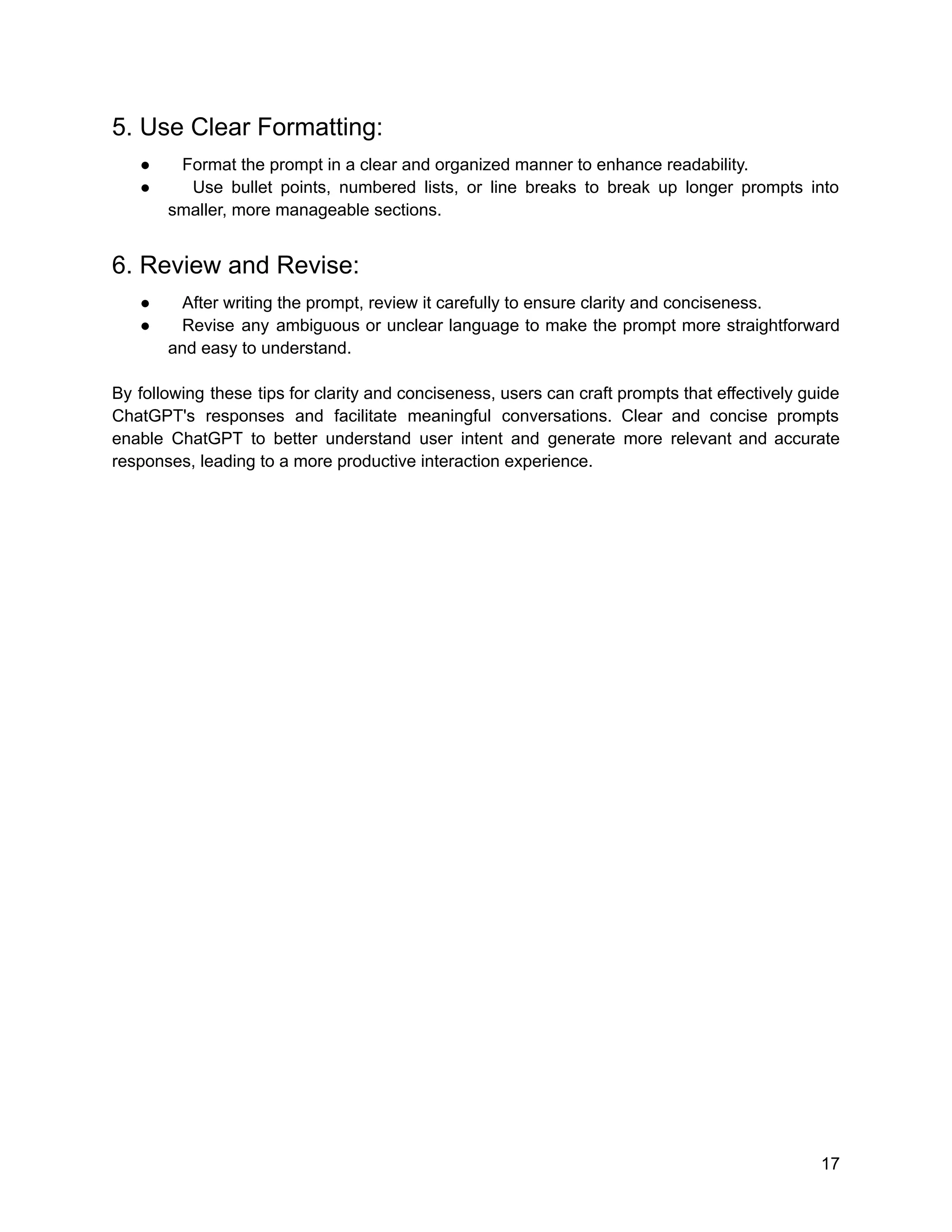5. Use Clear Formatting:
● Format the prompt in a clear and organized manner to enhance readability.
● Use bullet points, numbered lists, or line breaks to break up longer prompts into
smaller, more manageable sections.
6. Review and Revise:
● After writing the prompt, review it carefully to ensure clarity and conciseness.
● Revise any ambiguous or unclear language to make the prompt more straightforward
and easy to understand.
By following these tips for clarity and conciseness, users can craft prompts that effectively guide
ChatGPT's responses and facilitate meaningful conversations. Clear and concise prompts
enable ChatGPT to better understand user intent and generate more relevant and accurate
responses, leading to a more productive interaction experience.
17
 