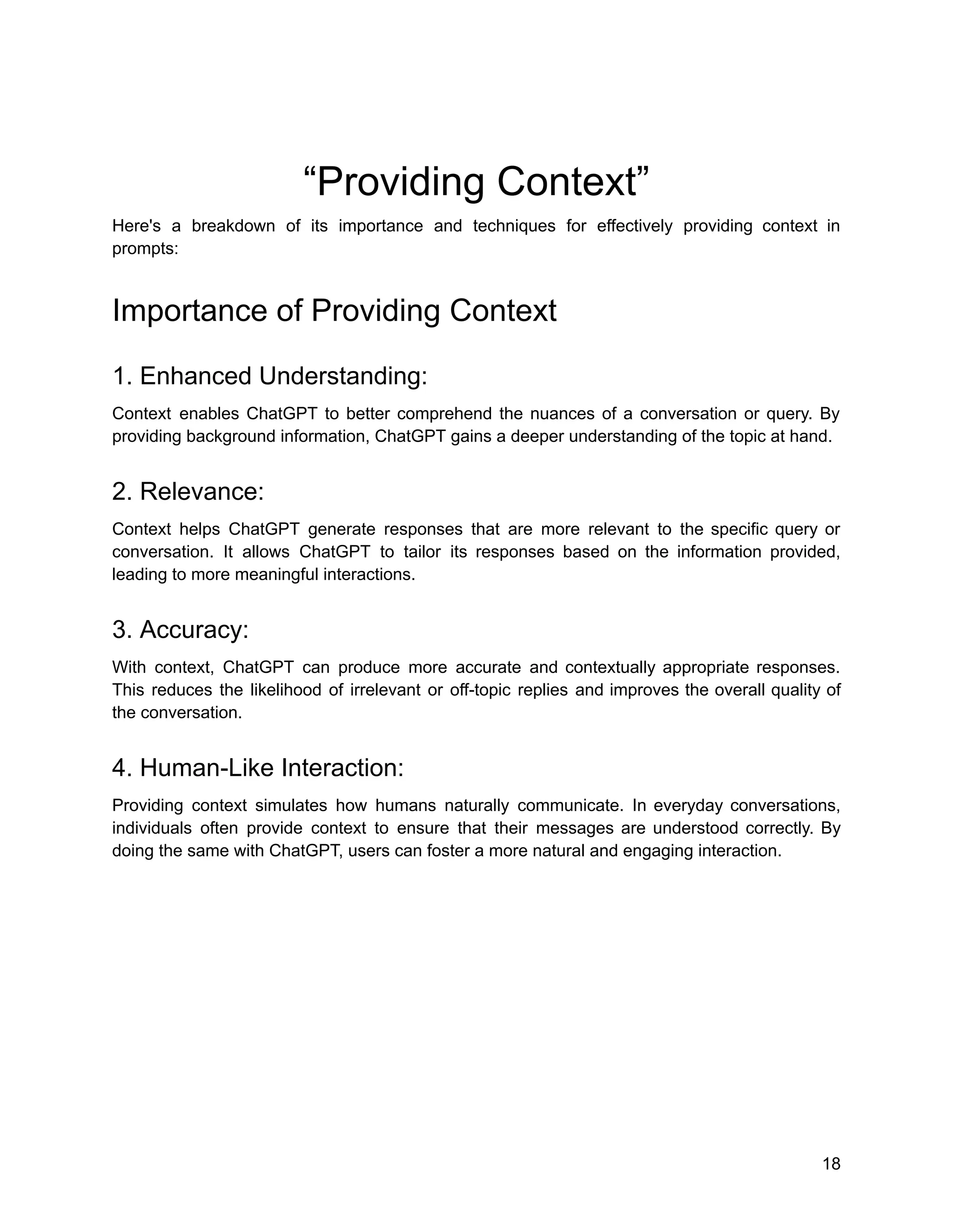 “Providing Context”
Here's a breakdown of its importance and techniques for effectively providing context in
prompts:
Importance of Providing Context
1. Enhanced Understanding:
Context enables ChatGPT to better comprehend the nuances of a conversation or query. By
providing background information, ChatGPT gains a deeper understanding of the topic at hand.
2. Relevance:
Context helps ChatGPT generate responses that are more relevant to the specific query or
conversation. It allows ChatGPT to tailor its responses based on the information provided,
leading to more meaningful interactions.
3. Accuracy:
With context, ChatGPT can produce more accurate and contextually appropriate responses.
This reduces the likelihood of irrelevant or off-topic replies and improves the overall quality of
the conversation.
4. Human-Like Interaction:
Providing context simulates how humans naturally communicate. In everyday conversations,
individuals often provide context to ensure that their messages are understood correctly. By
doing the same with ChatGPT, users can foster a more natural and engaging interaction.
18
 