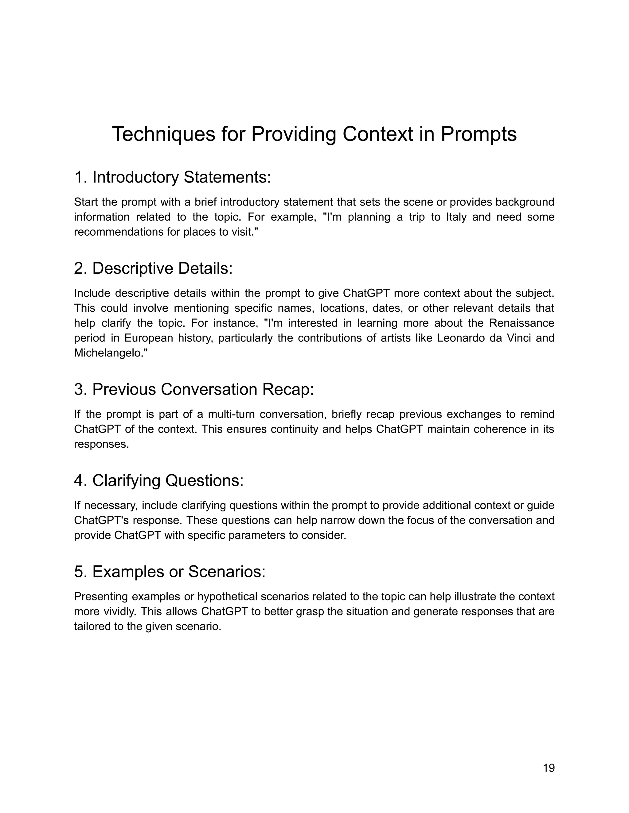 Techniques for Providing Context in Prompts
1. Introductory Statements:
Start the prompt with a brief introductory statement that sets the scene or provides background
information related to the topic. For example, "I'm planning a trip to Italy and need some
recommendations for places to visit."
2. Descriptive Details:
Include descriptive details within the prompt to give ChatGPT more context about the subject.
This could involve mentioning specific names, locations, dates, or other relevant details that
help clarify the topic. For instance, "I'm interested in learning more about the Renaissance
period in European history, particularly the contributions of artists like Leonardo da Vinci and
Michelangelo."
3. Previous Conversation Recap:
If the prompt is part of a multi-turn conversation, briefly recap previous exchanges to remind
ChatGPT of the context. This ensures continuity and helps ChatGPT maintain coherence in its
responses.
4. Clarifying Questions:
If necessary, include clarifying questions within the prompt to provide additional context or guide
ChatGPT's response. These questions can help narrow down the focus of the conversation and
provide ChatGPT with specific parameters to consider.
5. Examples or Scenarios:
Presenting examples or hypothetical scenarios related to the topic can help illustrate the context
more vividly. This allows ChatGPT to better grasp the situation and generate responses that are
tailored to the given scenario.
19
 