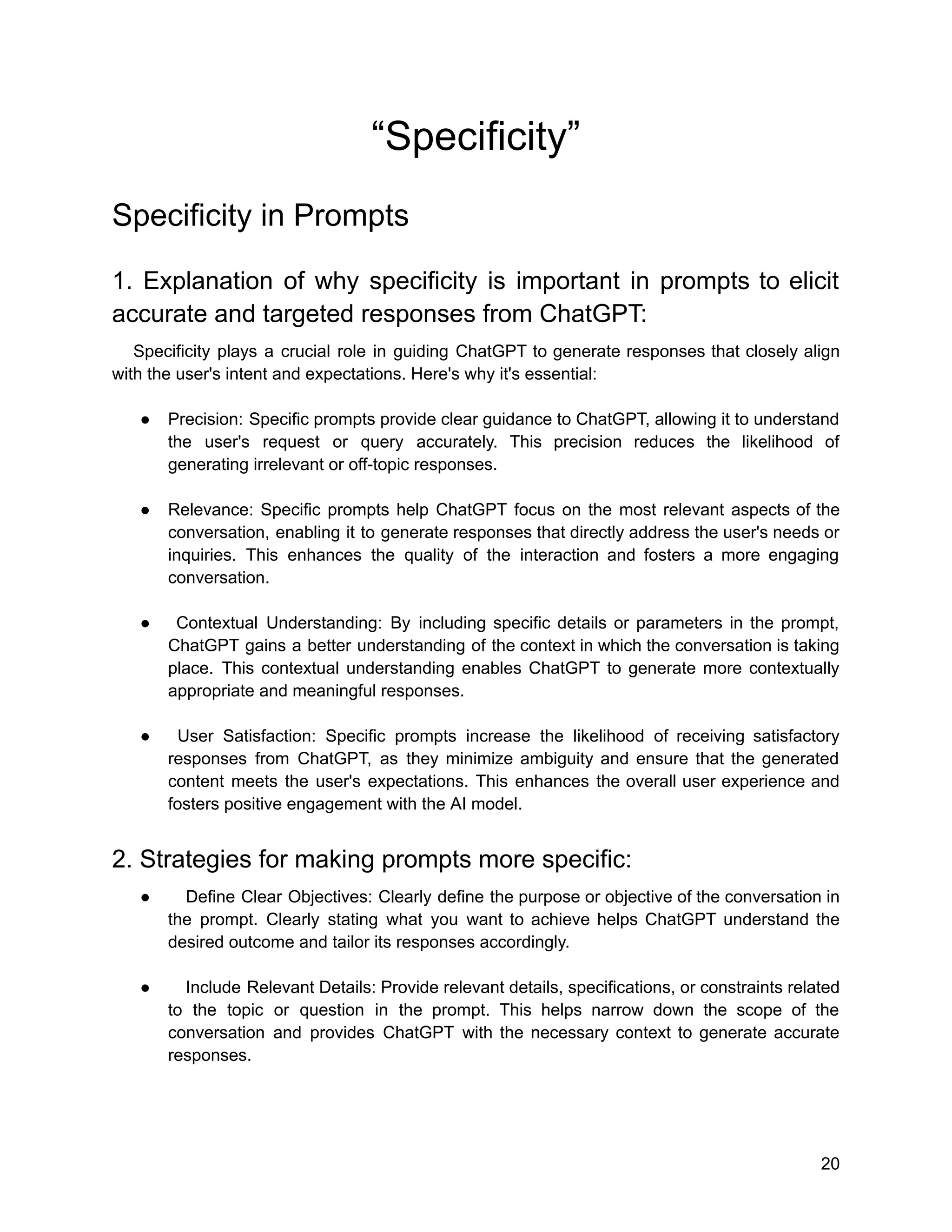 “Specificity”
Specificity in Prompts
1. Explanation of why specificity is important in prompts to elicit
accurate and targeted responses from ChatGPT:
Specificity plays a crucial role in guiding ChatGPT to generate responses that closely align
with the user's intent and expectations. Here's why it's essential:
● Precision: Specific prompts provide clear guidance to ChatGPT, allowing it to understand
the user's request or query accurately. This precision reduces the likelihood of
generating irrelevant or off-topic responses.
● Relevance: Specific prompts help ChatGPT focus on the most relevant aspects of the
conversation, enabling it to generate responses that directly address the user's needs or
inquiries. This enhances the quality of the interaction and fosters a more engaging
conversation.
● Contextual Understanding: By including specific details or parameters in the prompt,
ChatGPT gains a better understanding of the context in which the conversation is taking
place. This contextual understanding enables ChatGPT to generate more contextually
appropriate and meaningful responses.
● User Satisfaction: Specific prompts increase the likelihood of receiving satisfactory
responses from ChatGPT, as they minimize ambiguity and ensure that the generated
content meets the user's expectations. This enhances the overall user experience and
fosters positive engagement with the AI model.
2. Strategies for making prompts more specific:
● Define Clear Objectives: Clearly define the purpose or objective of the conversation in
the prompt. Clearly stating what you want to achieve helps ChatGPT understand the
desired outcome and tailor its responses accordingly.
● Include Relevant Details: Provide relevant details, specifications, or constraints related
to the topic or question in the prompt. This helps narrow down the scope of the
conversation and provides ChatGPT with the necessary context to generate accurate
responses.
20
 