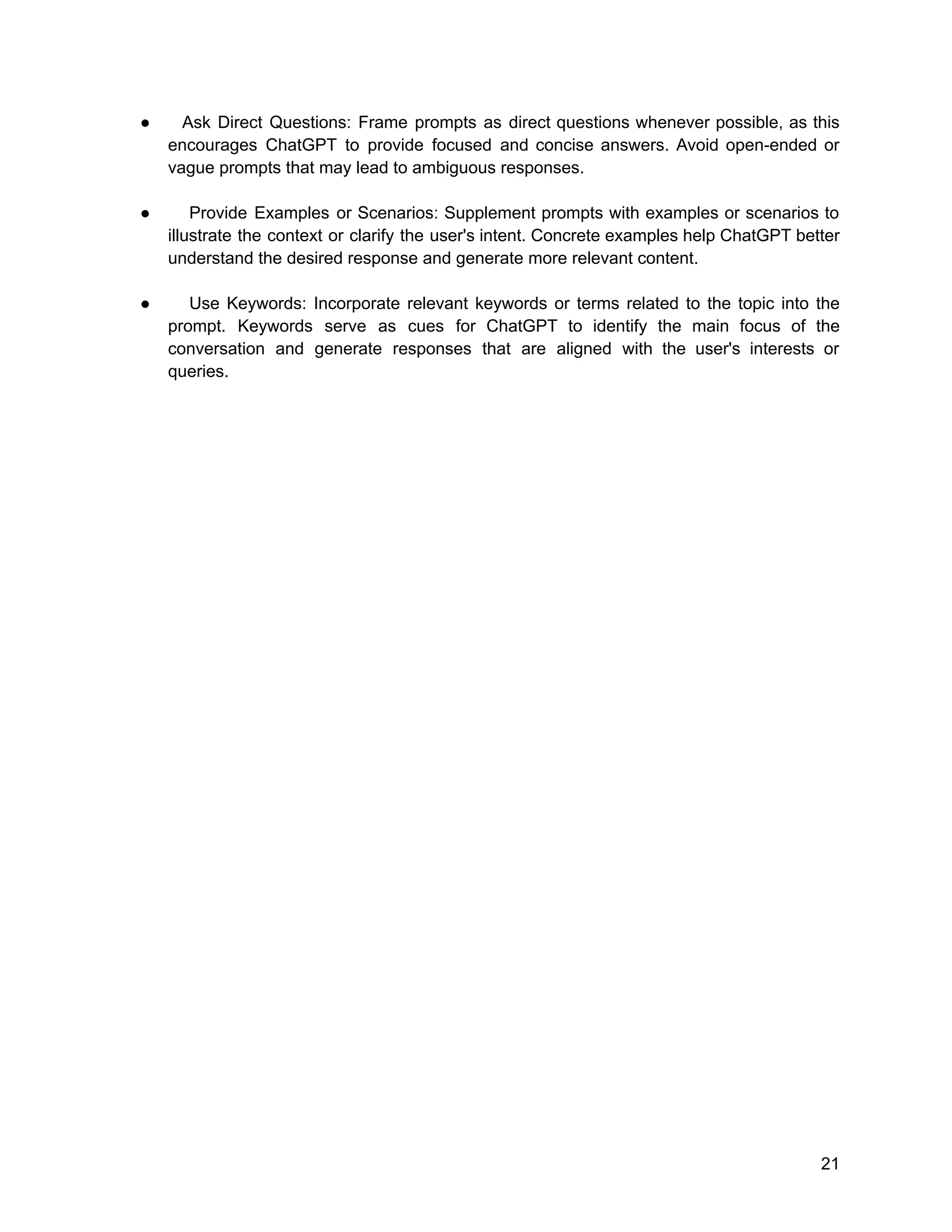 ● Ask Direct Questions: Frame prompts as direct questions whenever possible, as this
encourages ChatGPT to provide focused and concise answers. Avoid open-ended or
vague prompts that may lead to ambiguous responses.
● Provide Examples or Scenarios: Supplement prompts with examples or scenarios to
illustrate the context or clarify the user's intent. Concrete examples help ChatGPT better
understand the desired response and generate more relevant content.
● Use Keywords: Incorporate relevant keywords or terms related to the topic into the
prompt. Keywords serve as cues for ChatGPT to identify the main focus of the
conversation and generate responses that are aligned with the user's interests or
queries.
21
 