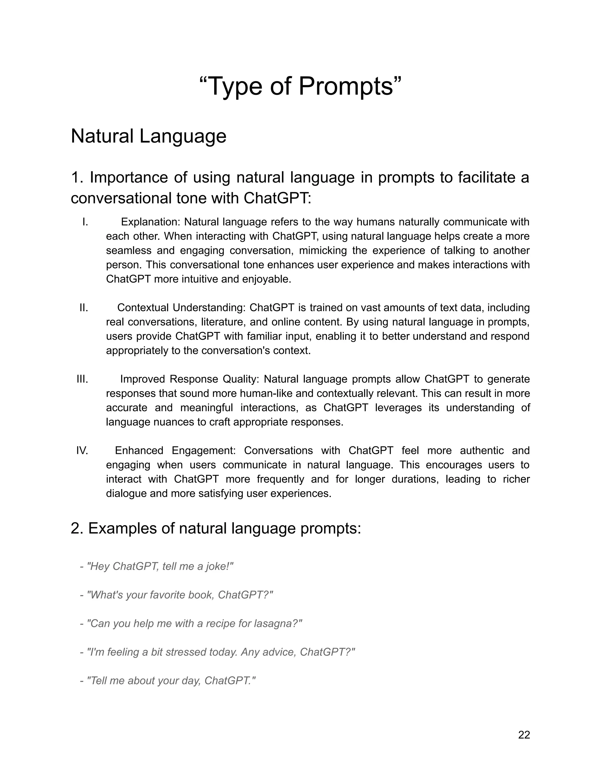 “Type of Prompts”
Natural Language
1. Importance of using natural language in prompts to facilitate a
conversational tone with ChatGPT:
I. Explanation: Natural language refers to the way humans naturally communicate with
each other. When interacting with ChatGPT, using natural language helps create a more
seamless and engaging conversation, mimicking the experience of talking to another
person. This conversational tone enhances user experience and makes interactions with
ChatGPT more intuitive and enjoyable.
II. Contextual Understanding: ChatGPT is trained on vast amounts of text data, including
real conversations, literature, and online content. By using natural language in prompts,
users provide ChatGPT with familiar input, enabling it to better understand and respond
appropriately to the conversation's context.
III. Improved Response Quality: Natural language prompts allow ChatGPT to generate
responses that sound more human-like and contextually relevant. This can result in more
accurate and meaningful interactions, as ChatGPT leverages its understanding of
language nuances to craft appropriate responses.
IV. Enhanced Engagement: Conversations with ChatGPT feel more authentic and
engaging when users communicate in natural language. This encourages users to
interact with ChatGPT more frequently and for longer durations, leading to richer
dialogue and more satisfying user experiences.
2. Examples of natural language prompts:
- "Hey ChatGPT, tell me a joke!"
- "What's your favorite book, ChatGPT?"
- "Can you help me with a recipe for lasagna?"
- "I'm feeling a bit stressed today. Any advice, ChatGPT?"
- "Tell me about your day, ChatGPT."
22
 