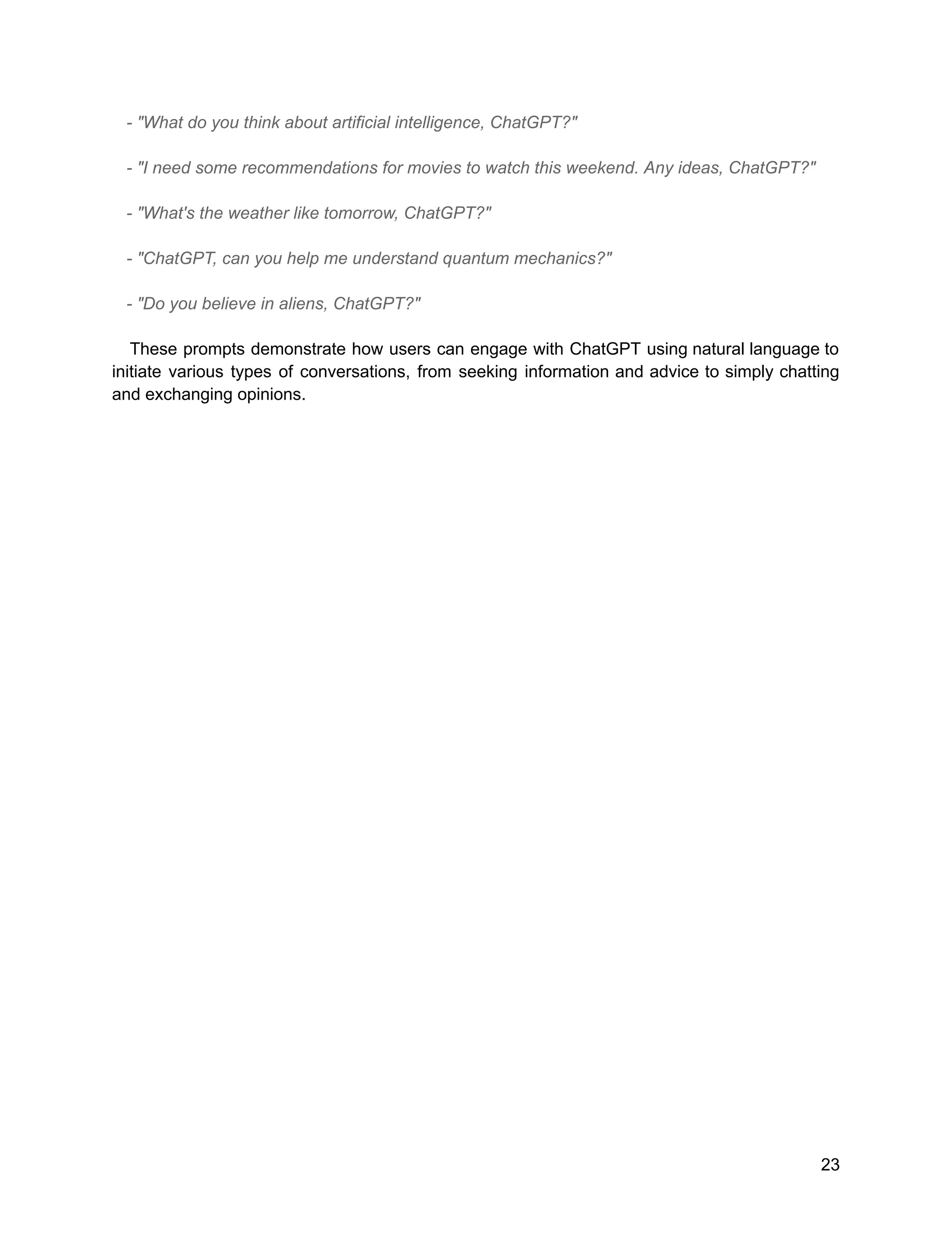 - "What do you think about artificial intelligence, ChatGPT?"
- "I need some recommendations for movies to watch this weekend. Any ideas, ChatGPT?"
- "What's the weather like tomorrow, ChatGPT?"
- "ChatGPT, can you help me understand quantum mechanics?"
- "Do you believe in aliens, ChatGPT?"
These prompts demonstrate how users can engage with ChatGPT using natural language to
initiate various types of conversations, from seeking information and advice to simply chatting
and exchanging opinions.
23
 