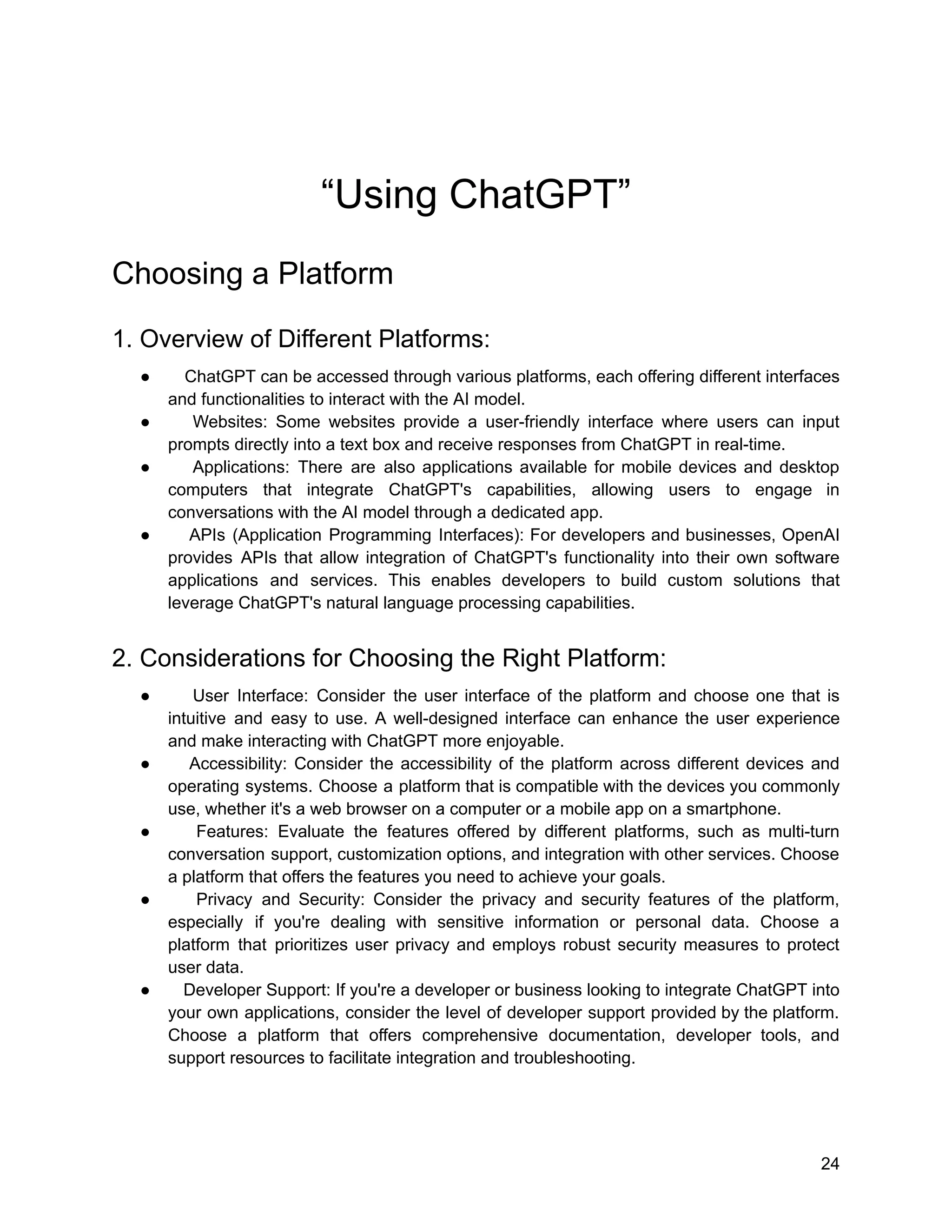 “Using ChatGPT”
Choosing a Platform
1. Overview of Different Platforms:
● ChatGPT can be accessed through various platforms, each offering different interfaces
and functionalities to interact with the AI model.
● Websites: Some websites provide a user-friendly interface where users can input
prompts directly into a text box and receive responses from ChatGPT in real-time.
● Applications: There are also applications available for mobile devices and desktop
computers that integrate ChatGPT's capabilities, allowing users to engage in
conversations with the AI model through a dedicated app.
● APIs (Application Programming Interfaces): For developers and businesses, OpenAI
provides APIs that allow integration of ChatGPT's functionality into their own software
applications and services. This enables developers to build custom solutions that
leverage ChatGPT's natural language processing capabilities.
2. Considerations for Choosing the Right Platform:
● User Interface: Consider the user interface of the platform and choose one that is
intuitive and easy to use. A well-designed interface can enhance the user experience
and make interacting with ChatGPT more enjoyable.
● Accessibility: Consider the accessibility of the platform across different devices and
operating systems. Choose a platform that is compatible with the devices you commonly
use, whether it's a web browser on a computer or a mobile app on a smartphone.
● Features: Evaluate the features offered by different platforms, such as multi-turn
conversation support, customization options, and integration with other services. Choose
a platform that offers the features you need to achieve your goals.
● Privacy and Security: Consider the privacy and security features of the platform,
especially if you're dealing with sensitive information or personal data. Choose a
platform that prioritizes user privacy and employs robust security measures to protect
user data.
● Developer Support: If you're a developer or business looking to integrate ChatGPT into
your own applications, consider the level of developer support provided by the platform.
Choose a platform that offers comprehensive documentation, developer tools, and
support resources to facilitate integration and troubleshooting.
24
 