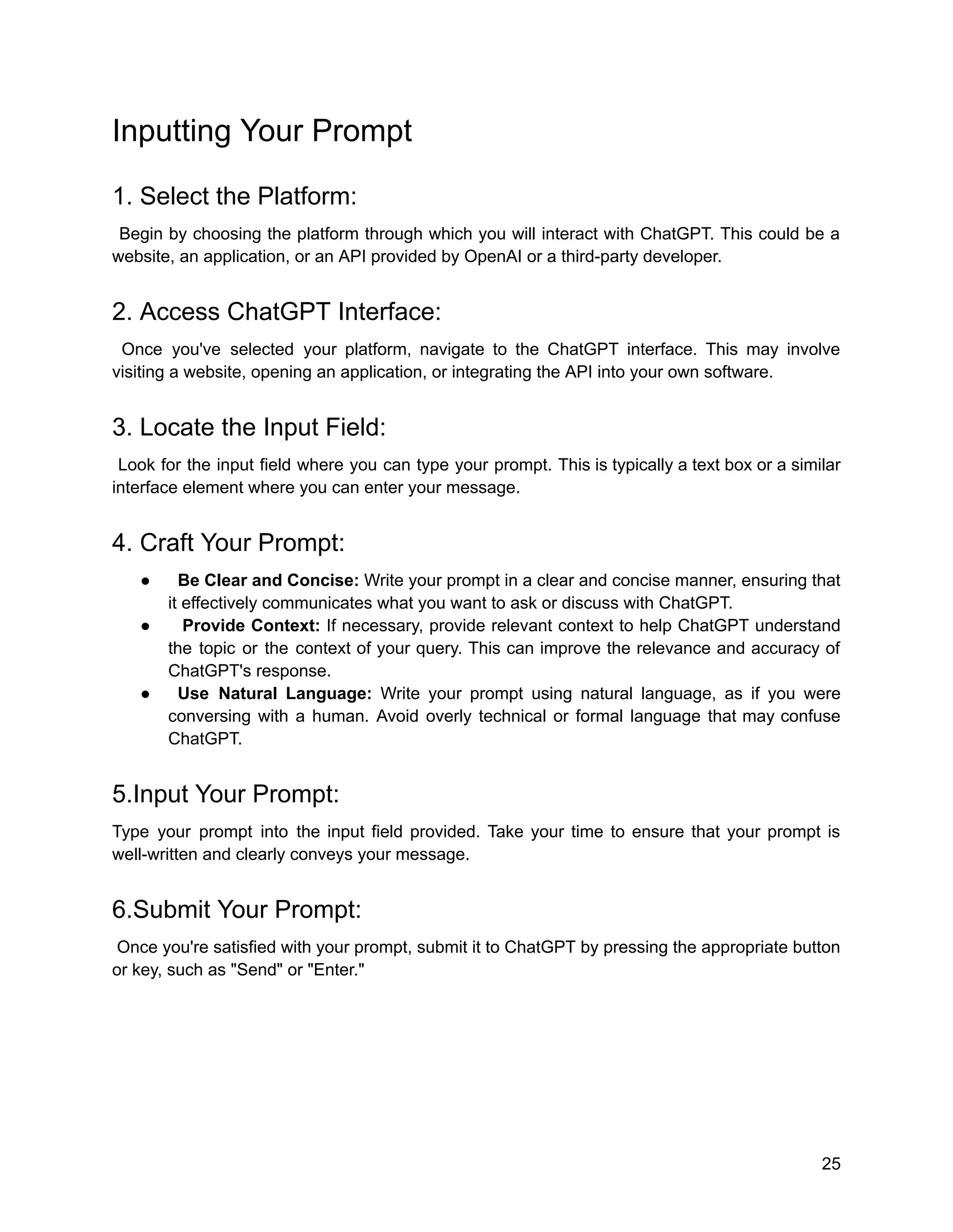Inputting Your Prompt
1. Select the Platform:
Begin by choosing the platform through which you will interact with ChatGPT. This could be a
website, an application, or an API provided by OpenAI or a third-party developer.
2. Access ChatGPT Interface:
Once you've selected your platform, navigate to the ChatGPT interface. This may involve
visiting a website, opening an application, or integrating the API into your own software.
3. Locate the Input Field:
Look for the input field where you can type your prompt. This is typically a text box or a similar
interface element where you can enter your message.
4. Craft Your Prompt:
● Be Clear and Concise: Write your prompt in a clear and concise manner, ensuring that
it effectively communicates what you want to ask or discuss with ChatGPT.
● Provide Context: If necessary, provide relevant context to help ChatGPT understand
the topic or the context of your query. This can improve the relevance and accuracy of
ChatGPT's response.
● Use Natural Language: Write your prompt using natural language, as if you were
conversing with a human. Avoid overly technical or formal language that may confuse
ChatGPT.
5.Input Your Prompt:
Type your prompt into the input field provided. Take your time to ensure that your prompt is
well-written and clearly conveys your message.
6.Submit Your Prompt:
Once you're satisfied with your prompt, submit it to ChatGPT by pressing the appropriate button
or key, such as "Send" or "Enter."
25
 