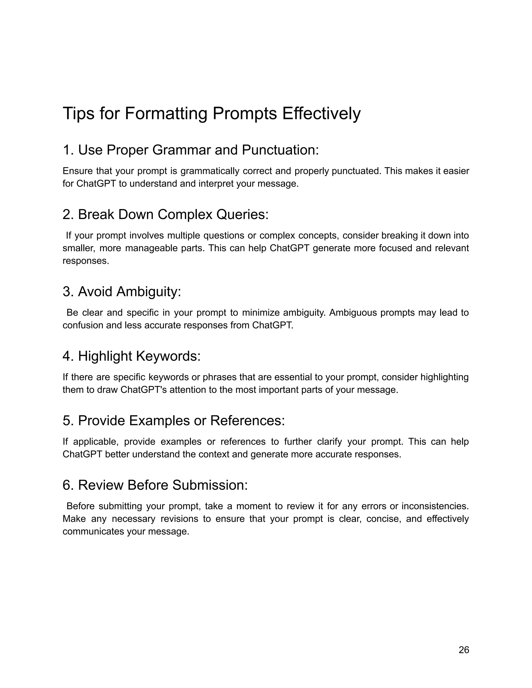 Tips for Formatting Prompts Effectively
1. Use Proper Grammar and Punctuation:
Ensure that your prompt is grammatically correct and properly punctuated. This makes it easier
for ChatGPT to understand and interpret your message.
2. Break Down Complex Queries:
If your prompt involves multiple questions or complex concepts, consider breaking it down into
smaller, more manageable parts. This can help ChatGPT generate more focused and relevant
responses.
3. Avoid Ambiguity:
Be clear and specific in your prompt to minimize ambiguity. Ambiguous prompts may lead to
confusion and less accurate responses from ChatGPT.
4. Highlight Keywords:
If there are specific keywords or phrases that are essential to your prompt, consider highlighting
them to draw ChatGPT's attention to the most important parts of your message.
5. Provide Examples or References:
If applicable, provide examples or references to further clarify your prompt. This can help
ChatGPT better understand the context and generate more accurate responses.
6. Review Before Submission:
Before submitting your prompt, take a moment to review it for any errors or inconsistencies.
Make any necessary revisions to ensure that your prompt is clear, concise, and effectively
communicates your message.
26
 