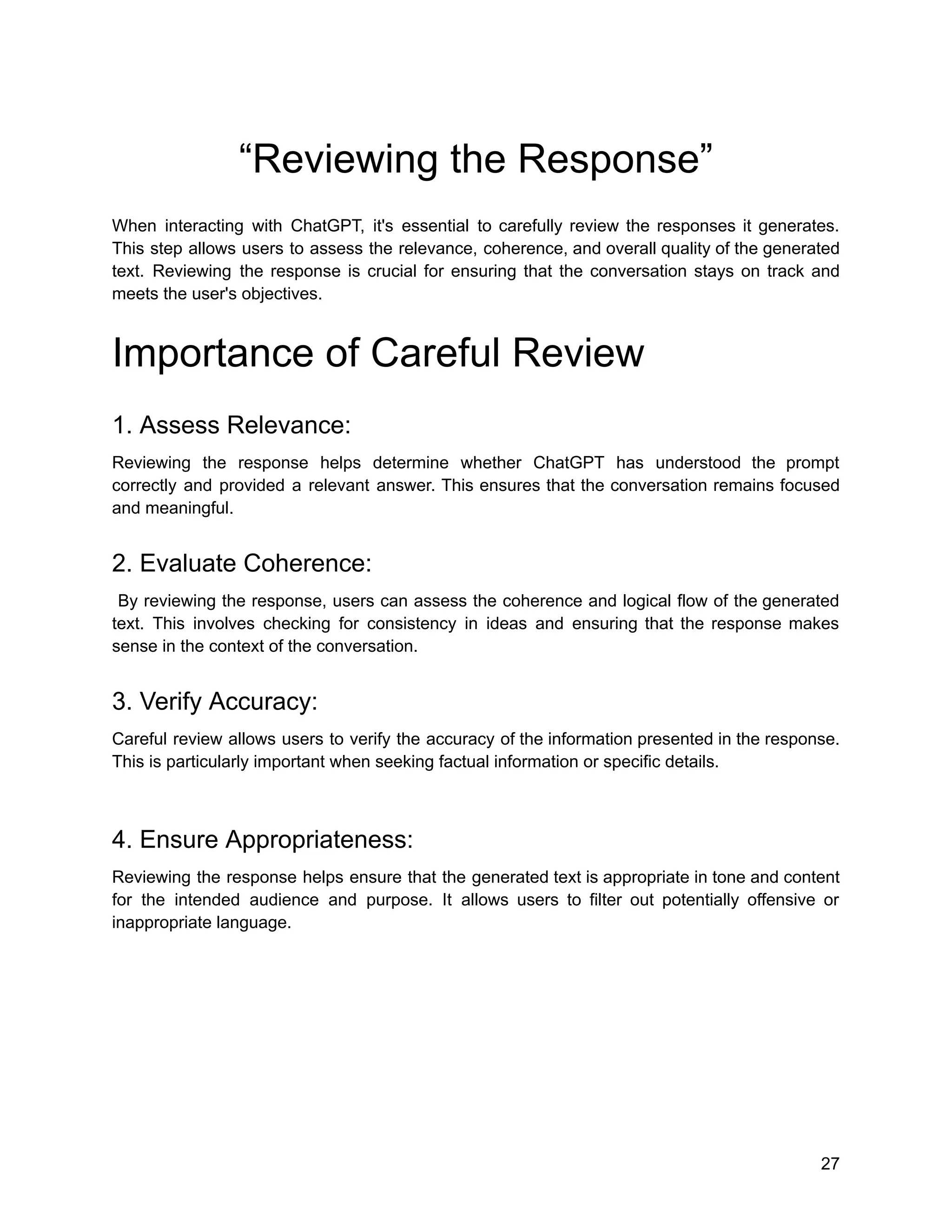 “Reviewing the Response”
When interacting with ChatGPT, it's essential to carefully review the responses it generates.
This step allows users to assess the relevance, coherence, and overall quality of the generated
text. Reviewing the response is crucial for ensuring that the conversation stays on track and
meets the user's objectives.
Importance of Careful Review
1. Assess Relevance:
Reviewing the response helps determine whether ChatGPT has understood the prompt
correctly and provided a relevant answer. This ensures that the conversation remains focused
and meaningful.
2. Evaluate Coherence:
By reviewing the response, users can assess the coherence and logical flow of the generated
text. This involves checking for consistency in ideas and ensuring that the response makes
sense in the context of the conversation.
3. Verify Accuracy:
Careful review allows users to verify the accuracy of the information presented in the response.
This is particularly important when seeking factual information or specific details.
4. Ensure Appropriateness:
Reviewing the response helps ensure that the generated text is appropriate in tone and content
for the intended audience and purpose. It allows users to filter out potentially offensive or
inappropriate language.
27
 